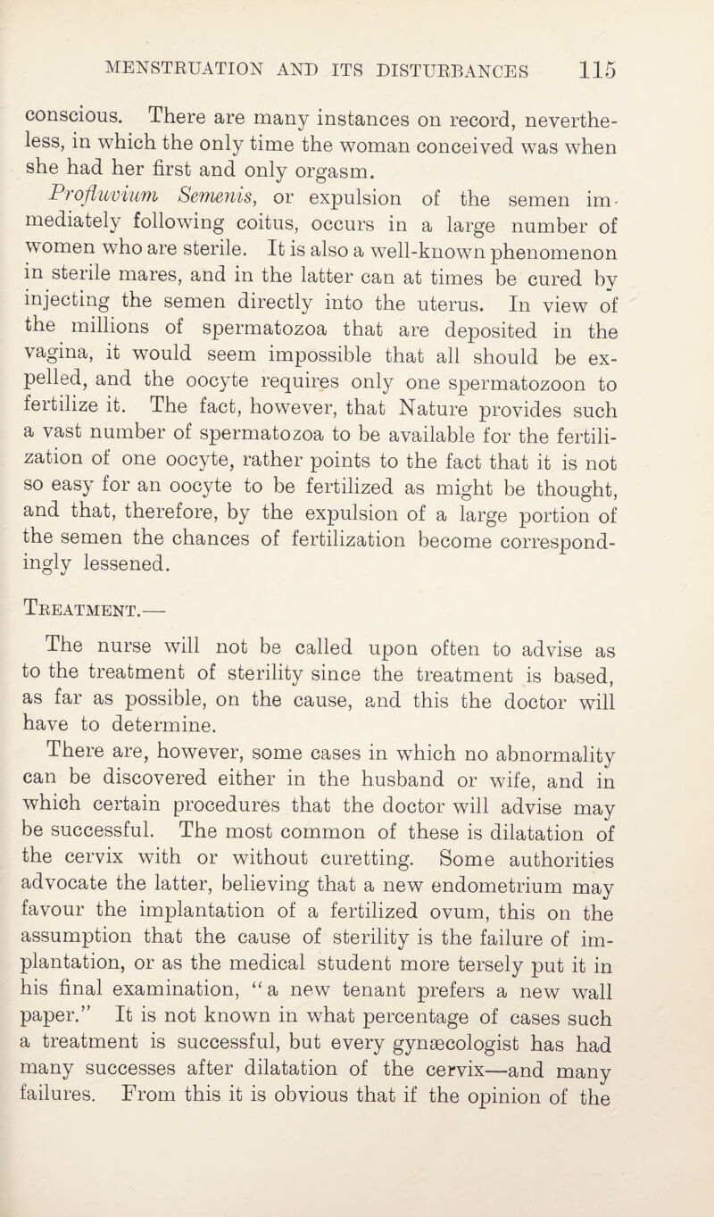conscious. There are many instances on record, neverthe¬ less, in which the only time the woman conceived was when she had her first and only orgasm. Profluvium Semenis, or expulsion of the semen im¬ mediately following coitus, occurs in a large number of women who are sterile. It is also a well-known phenomenon in sterile mares, and in the latter can at times be cured by injecting the semen directly into the uterus. In view of the millions of spermatozoa that are deposited in the vagina, it would seem impossible that all should be ex¬ pelled, and the oocyte requires only one spermatozoon to fertilize it. The fact, however, that Nature provides such a vast number of spermatozoa to be available for the fertili¬ zation of one oocyte, rather points to the fact that it is not so easy for an oocyte to be fertilized as might be thought, and that, therefore, by the expulsion of a large portion of the semen the chances of fertilization become correspond¬ ingly lessened. Treatment.— The nurse will not be called upon often to advise as to the treatment of sterility since the treatment is based, as far as possible, on the cause, and this the doctor will have to determine. There are, however, some cases in which no abnormality can be discovered either in the husband or wife, and in which certain procedures that the doctor will advise may be successful. The most common of these is dilatation of the cervix with or without curetting. Some authorities advocate the latter, believing that a new endometrium may favour the implantation of a fertilized ovum, this on the assumption that the cause of sterility is the failure of im¬ plantation, or as the medical student more tersely put it in his final examination, “a new tenant prefers a new wall paper.” It is not known in what percentage of cases such a treatment is successful, but every gynaecologist has had many successes after dilatation of the cervix—and many failures. From this it is obvious that if the opinion of the