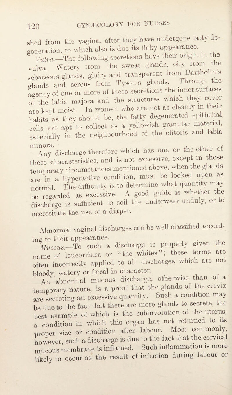shed from the vagina, after they have undergone fatty de¬ generation, to which also is due its flaky appearance. _ Vulva.—The following secretions have their origin in the vulva Watery from the sweat glands, oily from the sebaceous glands, glairy and transparent from Bartholin s .lands and serous from Tyson’s glands Through the Lencv of one or more of these secretions the inner sui faces of the labia majora and the structures which they cover are kept moist. In women who are not as cleanly m t eur habits as they should be, the fatty degenerated epithelial cells are apt to collect as a yellowish granular material, especially in the neighbourhood of the clitoris and labia Ahy discharge therefore which has one or the othei ot these characteristics, and is not excessive, except m those temporary circumstances mentioned above, when the glands are in a hyperactive condition, must be looked upon as normal The difficulty is to determine what quantity may be regarded as excessive. A good guide is whether the discharge is sufficient to soil the underwear unduly, or to necessitate the use ot a diapei. Abnormal vaginal discharges can be well classified accord- ing to their appearance. . Mucous.—To such a discharge is properly given the name of leucorrhoea or “the whites”; these terms aie often incorrectly applied to all discharges which are not bloody, watery or fsecal in character. _ An abnormal mucous discharge, otherwise than ot a temporary nature, is a proof that the glands of the cervix are secreting an excessive quantity. Such a condition may be due to the fact that there are more glands to secrete, the best example of which is the subinvolution of the uterus, a condition in which this organ has not returned to its proper size or condition after labour. Most commonly, however such a discharge is due to the. fact that the cervical mucous membrane is inflamed. Such inflammation is more likely to occur as the result of infection during labour 01