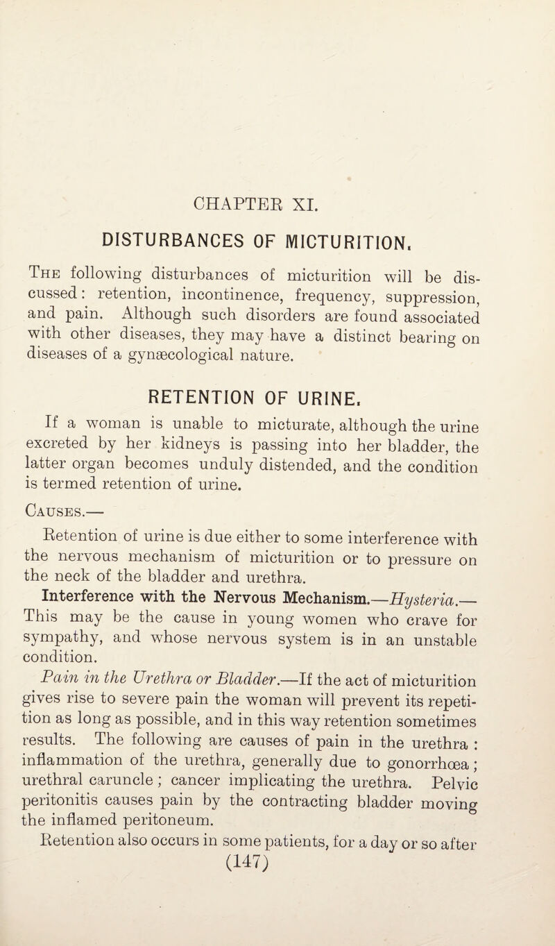 CHAPTER XI. DISTURBANCES OF MICTURITION, The following disturbances of micturition will be dis¬ cussed : retention, incontinence, frequency, suppression, and pain. Although such disorders are found associated with other diseases, they may have a distinct bearing on diseases of a gynaecological nature. RETENTION OF URINE, If a woman is unable to micturate, although the urine excreted by her kidneys is passing into her bladder, the latter organ becomes unduly distended, and the condition is termed retention of urine. Causes.— Retention of urine is due either to some interference with the nervous mechanism of micturition or to pressure on the neck of the bladder and urethra. Interference with the Nervous Mechanism.—Hysteria.— This may be the cause in young women who crave for sympathy, and whose nervous system is in an unstable condition. Pain in the Urethra or Bladder.—If the act of micturition gives rise to severe pain the woman will prevent its repeti¬ tion as long as possible, and in this way retention sometimes results. The following are causes of pain in the urethra : inflammation of the urethra, generally due to gonorrhoea \ urethral caruncle ; cancer implicating the urethra. Pelvic peritonitis causes pain by the contracting bladder moving the inflamed peritoneum. Retention also occurs in some patients, for a day or so after