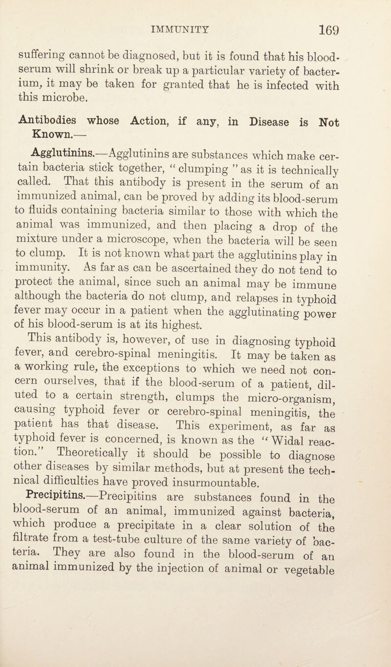 suffering cannot be diagnosed, but it is found that his blood- serum will shrink or break up a particular variety of bacter¬ ium, it may be taken for granted that he is infected with this microbe. Antibodies whose Action, if any, in Disease is Not Known.— Agglutinins.—Agglutinins are substances which make cer¬ tain bacteria stick together, “ clumping ” as it is technically called. That this antibody is present in the serum of an immunized animal, can be proved by adding its blood-serum to fluids containing bacteria similar to those with which the animal was immunized, and then placing a drop of the mixture under a microscope, when the bacteria will be seen to clump. It is not known what part the agglutinins play in immunity. As far as can be ascertained they do not tend to piotect the animal, since such an animal may be immune although the bacteria do not clump, and relapses in typhoid fever may occur in a patient when the agglutinating power of his blood-serum is at its highest. This antibody is, however, of use in diagnosing typhoid fever, and cerebro-spinal meningitis. It may be taken as a working rule, the exceptions to which we need not con¬ cern ourselves, that if the blood-serum of a patient, dil¬ uted to a certain strength, clumps the micro-organism, causing typhoid fever or cerebro-spinal meningitis, the patient has that disease. This experiment, as far as typhoid fever is concerned, is known as the “Widal reac¬ tion. Theoretically it should be possible to diagnose other diseases by similar methods, but at present the tech¬ nical difficulties have proved insurmountable. Precipitins.—Precipitins are substances found in the blood-serum of an animal, immunized against bacteria, which produce a precipitate in a clear solution of the filtrate from a test-tube culture of the same variety of bac¬ teria. They are also found in the blood-serum of an animal immunized by the injection of animal or vegetable