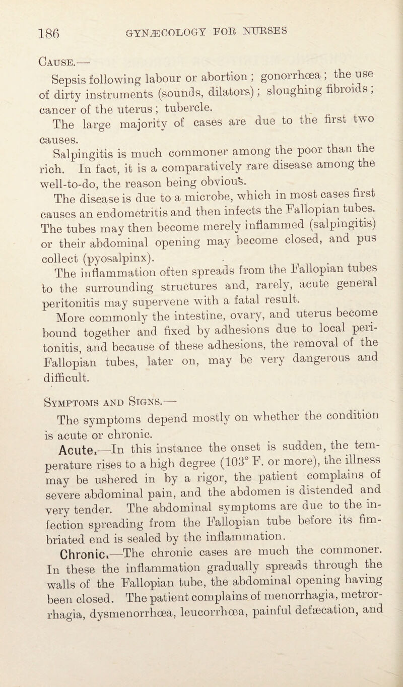 Cause.— Sepsis following labour or abortion , gonorrhoea , the use of dirty instruments (sounds, dilators), sloughing fibioids , cancer of the uterus ; tubercle. The large majority of cases are due to the first two causes. Salpingitis is much commoner among the poor than the rich. In fact, it is a comparatively rare disease among the well-to-do, the reason being obvioufe. The disease is due to a microbe, which in most cases first causes an endometritis and then infects the Fallopian tubes. The tubes may then become merely inflammed (salpingitis) or their abdominal opening may become closed, and pus collect (pyosalpinx). The inflammation often spreads from the Fallopian tubes to the surrounding structures and, rarely, acute geneial peritonitis may supervene with a fatal result. More commonly the intestine, ovary, and uteius become bound together and fixed by adhesions due to local peii- tonitis, and because of these adhesions, the removal of the Fallopian tubes, later on, may be very dangerous and difficult. Symptoms and Signs.— The symptoms depend mostly on whether the condition is acute or chronic. Acute,—In this instance the onset is sudden, the tem¬ perature rises to a high degree (103 F. or more), the illness may be ushered in by a rigor, the patient complains of severe abdominal pain, and the abdomen is distended and very tender. The abdominal symptoms are due to the in¬ fection spreading from the Fallopian tube before its fim¬ briated end is sealed by the inflammation. Chronic,—The chronic cases are much the commoner. In these the inflammation gradually spreads through the walls of the Fallopian tube, the abdominal opening having been closed. The patient complains of menorrhagia, metror¬ rhagia, dysmenorrhoea, leucorrhoea, painful defalcation, and