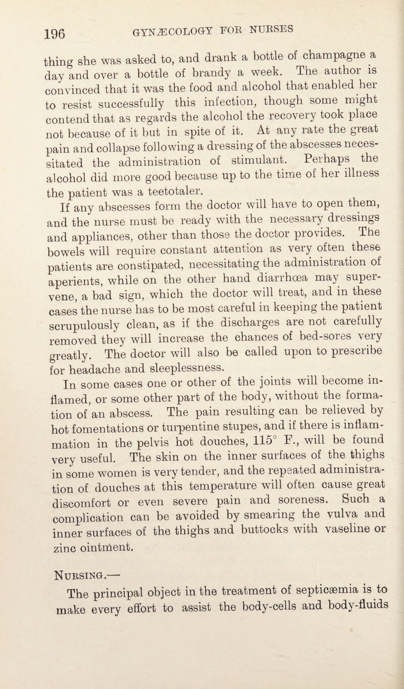 thing she was asked to, and drank a bottle of champagne a day and over a bottle of brandy a week. The authoi is convinced that it was the food and alcohol that enabled her to resist successfully this infection, though some might contend that as regards the alcohol the recovery took place not because of it but in spite of it. At any rate the great pain and collapse following a dressing of the abscesses neces¬ sitated the administration of stimulant. Perhaps the alcohol did more good because up to the time of hei illness the patient was a teetotaler. If any abscesses form the doctor will have to open them, and the nurse must be ready with the necessary dressings and appliances, other than those the doctor provides. The bowels will require constant attention as very often these patients are constipated, necessitating the administration of aperients, while on the other hand dianhcea may super¬ vene, a bad sign, which the doctor will treat, and in these cases the nurse has to be most careful in keeping the patient scrupulously clean, as if the discharges are not carefully removed they will increase the chances of bed-sores very greatly. The doctor will also be called upon to prescribe for headache and sleeplessness. In some cases one or other of the joints will become in¬ flamed, or some other part of the body, without the forma¬ tion of an abscess. The pain resulting can be relieved by hot fomentations or turpentine stupes, and if there is inflam¬ mation in the pelvis hot douches, 115° F., will be found very useful. The skin on the inner surfaces of the thighs in some women is very tender, and the repeated admmistra- tion of douches at this temperature will often cause great discomfort or even severe pain and soreness. Such a complication can be avoided by smearing the vulva and inner surfaces of the thighs and buttocks with vaseline or zinc ointment. Nursing.— The principal object in the treatment of septicaemia is to make every effort to assist the body-cells and body-fluids