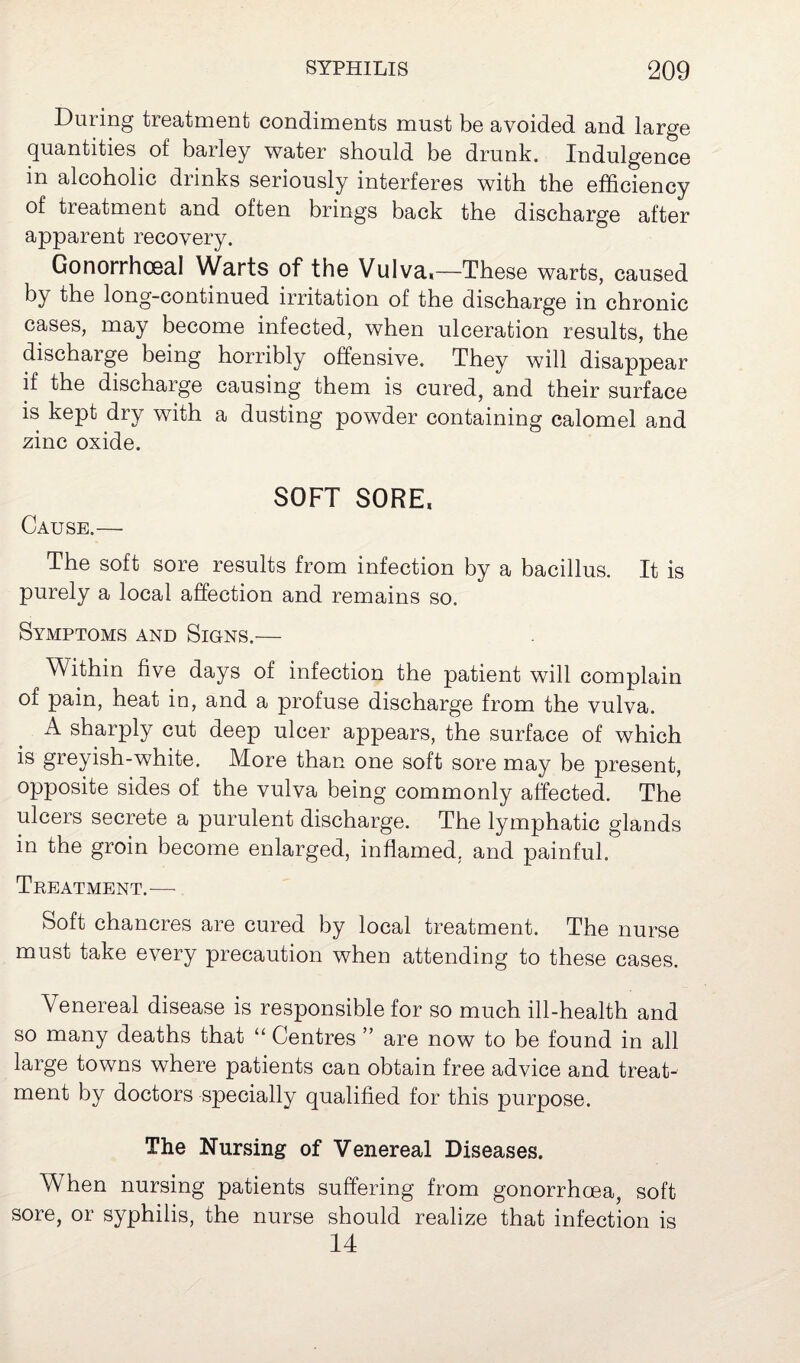 During treatment condiments must be avoided and large quantities of barley water should be drunk. Indulgence in alcoholic drinks seriously interferes with the efficiency of treatment and often brings back the discharge after apparent recovery. Gonorrhoeal Warts of the Vulva,—These warts, caused by the long-continued irritation of the discharge in chronic cases, may become infected, when ulceration results, the dischaige being horribly offensive. They will disappear if the discharge causing them is cured, and their surface is kept dry with a dusting powder containing calomel and zinc oxide. SOFT SORE, Cause.— The soft sore results from infection by a bacillus. It is purely a local affection and remains so. Symptoms and Signs.— Within five days of infection the patient will complain of pain, heat in, and a profuse discharge from the vulva. A sharply cut deep ulcer appears, the surface of which is greyish-white. More than one soft sore may be present, opposite sides of the vulva being commonly affected. The ulcers secrete a purulent discharge. The lymphatic glands in the groin become enlarged, inflamed, and painful. Treatment.— Soft chancres are cured by local treatment. The nurse must take every precaution when attending to these cases. Venereal disease is responsible for so much ill-health and so many deaths that “ Centres ” are now to be found in all large towns where patients can obtain free advice and treat¬ ment by doctors specially qualified for this purpose. The Nursing of Venereal Diseases. When nursing patients suffering from gonorrhoea, soft sore, or syphilis, the nurse should realize that infection is 14