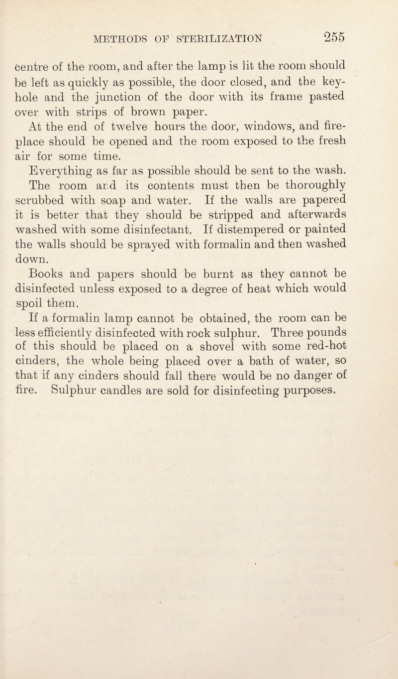Centre of the room, and after the lamp is lit the room should be left as quickly as possible, the door closed, and the key¬ hole and the junction of the door with its frame pasted over with strips of brown paper. At the end of twelve hours the door, windows, and fire¬ place should be opened and the room exposed to the fresh air for some time. Everything as far as possible should be sent to the wash. The room and its contents must then be thoroughly scrubbed with soap and water. If the walls are papered it is better that they should be stripped and afterwards washed with some disinfectant. If distempered or painted the walls should be sprayed with formalin and then washed down. Books and papers should be burnt as they cannot be disinfected unless exposed to a degree of heat which would spoil them. If a formalin lamp cannot be obtained, the room can be less efficiently disinfected with rock sulphur. Three pounds of this should be placed on a shovel with some red-hot cinders, the whole being placed over a bath of water, so that if any cinders should fall there would be no danger of fire. Sulphur candles are sold for disinfecting purposes.