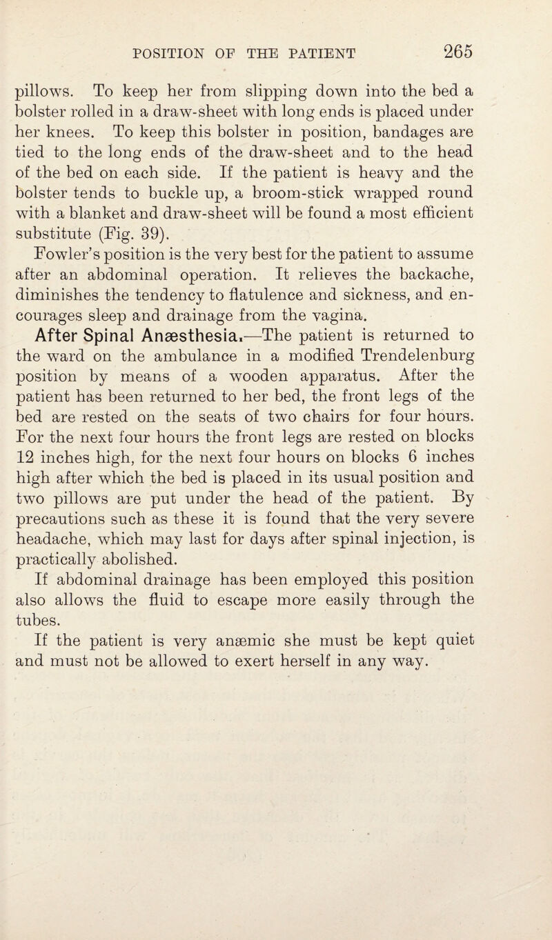 pillows. To keep her from slipping down into the bed a bolster rolled in a draw-sheet with long ends is placed under her knees. To keep this bolster in position, bandages are tied to the long ends of the draw-sheet and to the head of the bed on each side. If the patient is heavy and the bolster tends to buckle up, a broom-stick wrapped round with a blanket and draw-sheet will be found a most efficient substitute (Fig. 39). Fowler’s position is the very best for the patient to assume after an abdominal operation. It relieves the backache, diminishes the tendency to flatulence and sickness, and en¬ courages sleep and drainage from the vagina. After Spinal Anaesthesia,—The patient is returned to the ward on the ambulance in a modified Trendelenburg position by means of a wooden apparatus. After the patient has been returned to her bed, the front legs of the bed are rested on the seats of two chairs for four hours. For the next four hours the front legs are rested on blocks 12 inches high, for the next four hours on blocks 6 inches high after which the bed is placed in its usual position and two pillows are put under the head of the patient. By precautions such as these it is found that the very severe headache, which may last for days after spinal injection, is practically abolished. If abdominal drainage has been employed this position also allows the fluid to escape more easily through the tubes. If the patient is very anaemic she must be kept quiet and must not be allowed to exert herself in any way.