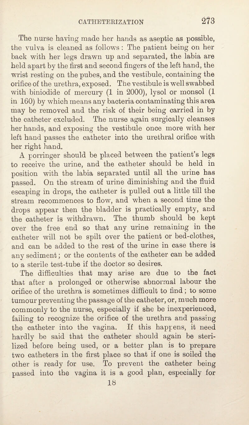 The nurse having made her hands as aseptic as possible, the vulva is cleaned as follows : The patient being on her back with her legs drawn up and separated, the labia are held apart by the first and second fingers of the left hand, the wrist resting on the pubes, and the vestibule, containing the orifice of the urethra, exposed. The vestibule is well swabbed with biniodide of mercury (1 in 2000), lysol or monsol (1 in 160) by which means any bacteria contaminating this area may be removed and the risk of their being carried in by the catheter excluded. The nurse again surgically cleanses her hands, and exposing the vestibule once more with her left hand passes the catheter into the urethral orifice with her right hand. A porringer should be placed between the patient’s legs to receive the urine, and the catheter should be held in position with the labia separated until all the urine has passed. On the stream of urine diminishing and the fluid escaping in drops, the catheter is pulled out a little till the stream recommences to flow, and when a second time the drops appear then the bladder is practically empty, and the catheter is withdrawn. The thumb should be kept over the free end so that any urine remaining in the catheter will not be spilt over the patient or bed-clothes, and can be added to the rest of the urine in case there is any sediment; or the contents of the catheter can be added to a sterile test-tube if the doctor so desires. The difficulties that may arise are due to the fact that after a prolonged or otherwise abnormal labour the orifice of the urethra is sometimes difficult to find; to some tumour preventing the passage of the catheter, or, much more commonly to the nurse, especially if she be inexperienced, failing to recognize the orifice of the urethra and passing the catheter into the vagina. If this happens, it need hardly be said that the catheter should again be steri¬ lized before being used, or a better plan is to prepare two catheters in the first place so that if one is soiled the other is ready for use. To prevent the catheter being passed into the vagina it is a good plan, especially for 18
