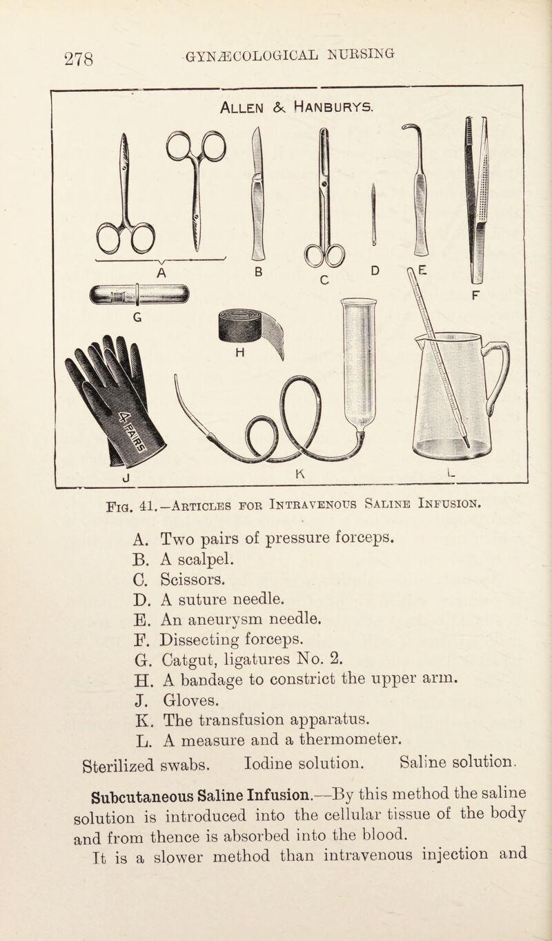 Allen & Hanburys. Fig. 41.—Articles for Intravenous Saline Infusion. A. Two pairs of pressure forceps. B. A scalpel. C. Scissors. D. A suture needle. B. An aneurysm needle. F. Dissecting forceps. G. Catgut, ligatures No. 2. H. A. bandage to constrict the upper arm. J. Gloves. K. The transfusion apparatus. L. A measure and a thermometer. Sterilized swabs. Iodine solution. Saline solution. Subcutaneous Saline Infusion.—By this method the saline solution is introduced into the cellular tissue of the body and from thence is absorbed into the blood. It is a slower method than intravenous injection and