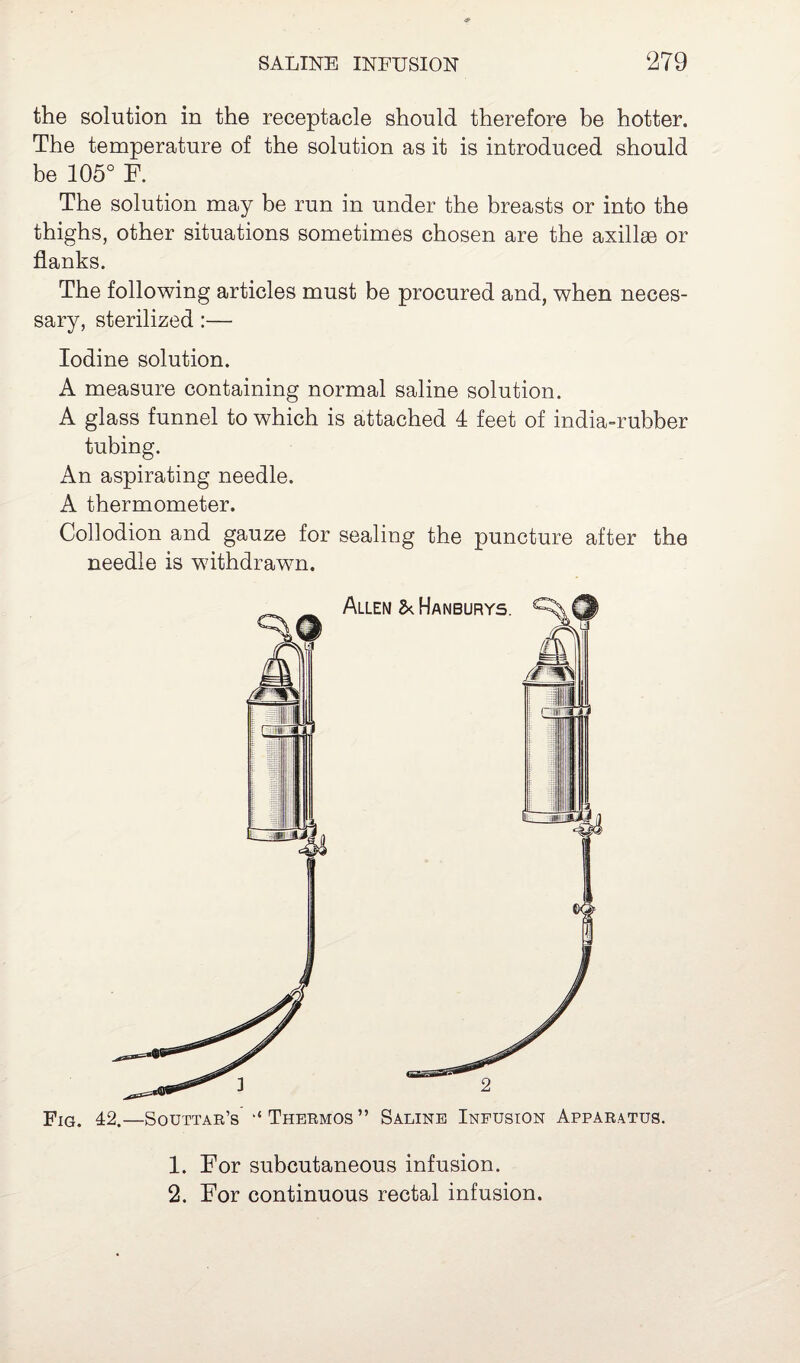 the solution in the receptacle should therefore be hotter. The temperature of the solution as it is introduced should be 105° F. The solution may be run in under the breasts or into the thighs, other situations sometimes chosen are the axillae or flanks. The following articles must be procured and, when neces¬ sary, sterilized :— Iodine solution. A measure containing normal saline solution. A glass funnel to which is attached 4 feet of india-rubber tubing. An aspirating needle. A thermometer. Collodion and gauze for sealing the puncture after the needle is withdrawn. 1. For subcutaneous infusion. 2. For continuous rectal infusion.