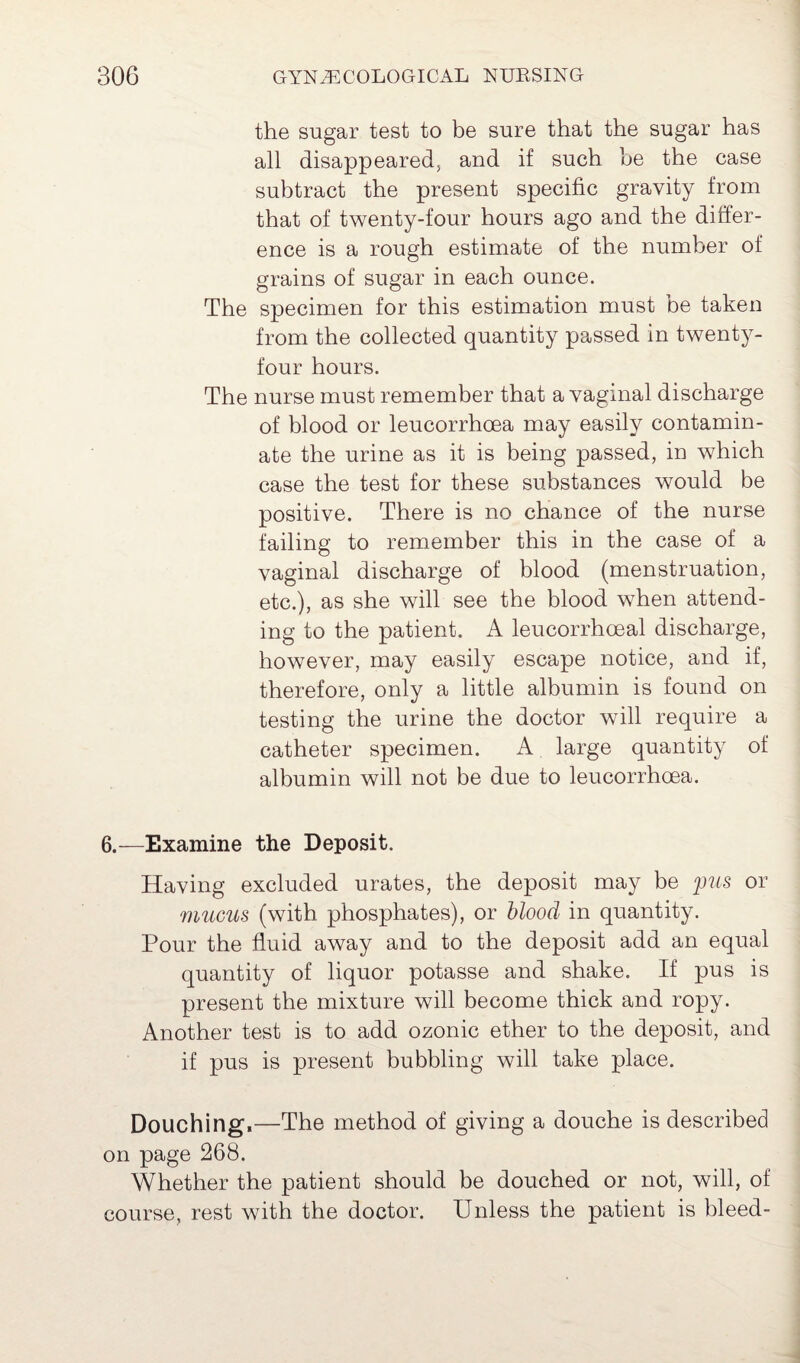 the sugar test to be sure that the sugar has all disappeared, and if such be the case subtract the present specific gravity from that of twenty-four hours ago and the differ¬ ence is a rough estimate of the number of grains of sugar in each ounce. The specimen for this estimation must be taken from the collected quantity passed in twenty- four hours. The nurse must remember that a vaginal discharge of blood or leucorrhcea may easily contamin¬ ate the urine as it is being passed, in which case the test for these substances would be positive. There is no chance of the nurse failing to remember this in the case of a vaginal discharge of blood (menstruation, etc.), as she will see the blood when attend¬ ing to the patient. A leucorrhceal discharge, however, may easily escape notice, and if, therefore, only a little albumin is found on testing the urine the doctor will require a catheter specimen. A large quantity of albumin will not be due to leucorrhoea. 6.—Examine the Deposit. Having excluded urates, the deposit may be pus or mucus (with phosphates), or blood in quantity. Pour the fluid away and to the deposit add an equal quantity of liquor potasse and shake. If pus is present the mixture will become thick and ropy. Another test is to add ozonic ether to the deposit, and if pus is present bubbling will take place. Douching.—The method of giving a douche is described on page 268. Whether the patient should be douched or not, will, of course, rest with the doctor. Unless the patient is bleed-