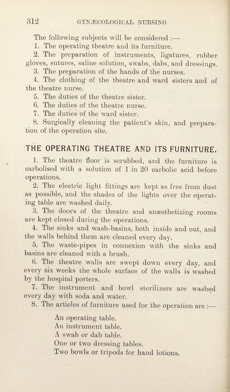 The following subjects will be considered :—- 1. The operating theatre and its furniture. 2. The preparation of instruments, ligatures, rubber gloves, sutures, saline solution, swabs, dabs, and dressings. 3. The preparation of the hands of the nurses. 4. The clothing of the theatre and ward sisters and of the theatre nurse. 5. The duties of the theatre sister. 6. The duties of the theatre nurse. 7. The duties of the ward sister. 8. Surgically cleaning the patient’s skin, and prepara¬ tion of the operation site. THE OPERATING THEATRE AND ITS FURNITURE. 1. The theatre floor is scrubbed, and the furniture is carbolised with a solution of 1 in 20 carbolic acid before operations. 2. The electric light fittings are kept as free from dust as possible, and the shades of the lights over the operat¬ ing table are washed daily. 3. The doors of the theatre and anaesthetizing rooms are kept closed during the operations. 4. The sinks and wash-basins, both inside and out, and the walls behind them are cleaned every day. 5. The waste-pipes in connexion with the sinks and basins are cleaned with a brush. 6. The theatre walls are swept down every day, and every six weeks the whole surface of the walls is washed by the hospital porters. 7. The instrument and bowl sterilizers are washed every day with soda and water. 8. The articles of furniture used for the operation are :— An operating table. An instrument table. A swab or dab table. One or two dressing tables. Two bowls or tripods for hand lotions,