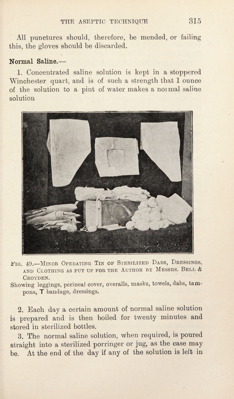 All punctures should, therefore, be mended, or failing this, the gloves should be discarded. Normal Saline.— 1. Concentrated saline solution is kept in a stoppered Winchester quart, and is of such a strength that 1 ounce of the solution to a pint of water makes a normal saline solution p'lG. 49.—Mikor Operating Tin op Sterilized Dabs, Dressings, and Clothing as put up for the Author by Messrs. Bell & Croyden. Showing leggings, perineal cover, overalls, masks, towels, dabs, tam¬ pons, T bandage, dressings. 2. Each day a certain amount of normal saline solution is prepared and is then boiled for twenty minutes and stored in sterilized bottles. 3. The normal saline solution, when required, is poured straight into a sterilized porringer or jug, as the case may be. At the end of the day if any of the solution is left in