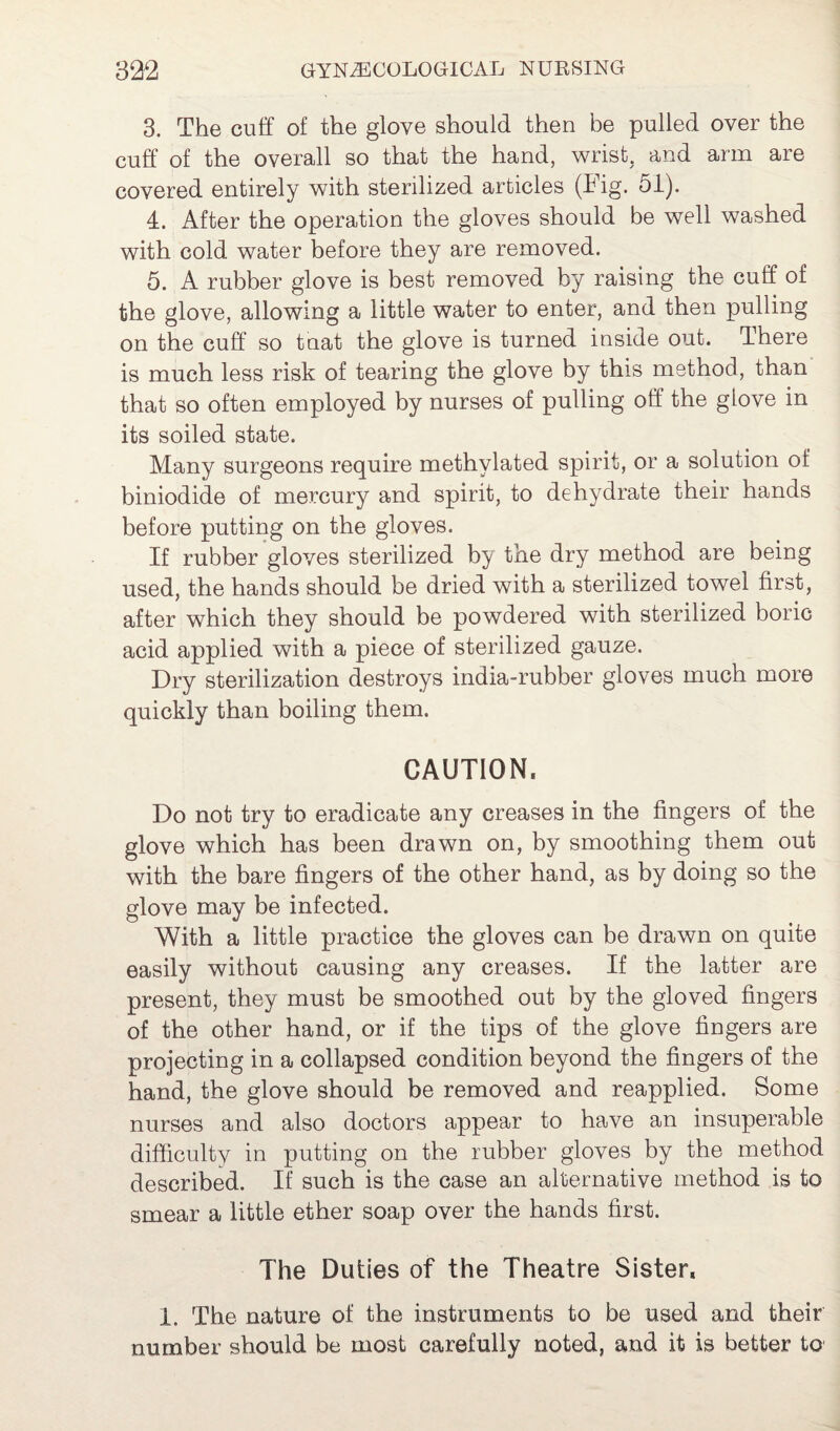 3. The cuff of the glove should then be pulled over the cuff of the overall so that the hand, wrist, and arm are covered entirely with sterilized articles (Fig. 51). 4. After the operation the gloves should be well washed with cold water before they are removed. 5. A rubber glove is best removed by raising the cuff of the glove, allowing a little water to enter, and then pulling on the cuff so tnat the glove is turned inside out. There is much less risk of tearing the glove by this method, than that so often employed by nurses of pulling off the glove in its soiled state. Many surgeons require methylated spirit, or a solution of biniodide of mercury and spirit, to dehydrate their hands before putting on the gloves. If rubber gloves sterilized by the dry method are being used, the hands should be dried with a sterilized towel first, after which they should be powdered with sterilized boric acid applied with a piece of sterilized gauze. Dry sterilization destroys india-rubber gloves much more quickly than boiling them. CAUTION, Do not try to eradicate any creases in the fingers of the glove which has been drawn on, by smoothing them out with the bare fingers of the other hand, as by doing so the glove may be infected. With a little practice the gloves can be drawn on quite easily without causing any creases. If the latter are present, they must be smoothed out by the gloved fingers of the other hand, or if the tips of the glove fingers are projecting in a collapsed condition beyond the fingers of the hand, the glove should be removed and reapplied. Some nurses and also doctors appear to have an insuperable difficulty in putting on the rubber gloves by the method described. If such is the case an alternative method is to smear a little ether soap over the hands first. The Duties of the Theatre Sister. 1. The nature of the instruments to be used and their number should be most carefully noted, and it is better to