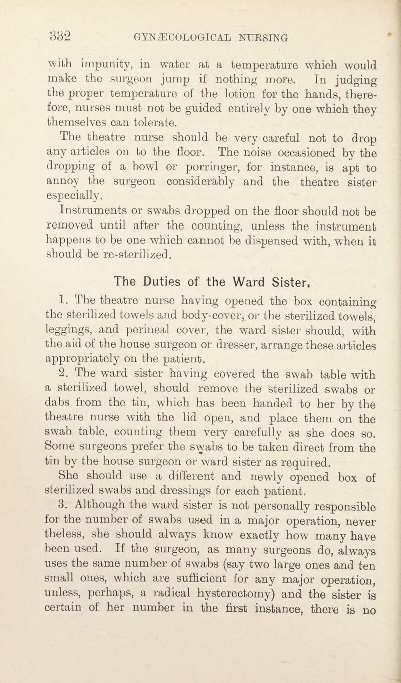 with impunity, in water at a temperature which would make the surgeon jump if nothing more. In judging the proper temperature of the lotion for the hands, there¬ fore, nurses must not be guided entirely by one which they themselves can tolerate. The theatre nurse should be very careful not to drop any articles on to the floor. The noise occasioned by the dropping of a bowl or porringer, for instance, is apt to annoy the surgeon considerably and the theatre sister especially. Instruments or swabs dropped on the floor should not be removed until after the counting, unless the instrument happens to be one which cannot be dispensed with, when it should be re-sterilized. The Duties of the Ward Sister* 1. The theatre nurse having opened the box containing the sterilized towels and body-cover, or the sterilized towels, leggings, and perineal cover, the ward sister should, with the aid of the house surgeon or dresser, arrange these articles appropriately on the patient. 2. The ward sister having covered the swab table with a sterilized towel, should remove the sterilized swabs or dabs from the tin, which has been handed to her by the theatre nurse with the lid open, and place them on the swab table, counting them very carefully as she does so. Some surgeons prefer the swabs to be taken direct from the tin by the house surgeon or ward sister as required. She should use a different and newly opened box of sterilized swabs and dressings for each patient. 3. Although the ward sister is not personally responsible for the number of swabs used in a major operation, never theless, she should always know exactly how many have been used. If the surgeon, as many surgeons do, always uses the same number of swabs (say two large ones and ten small ones, which are sufficient for any major operation, unless, perhaps, a radical hysterectomy) and the sister is certain of her number in the first instance, there is no