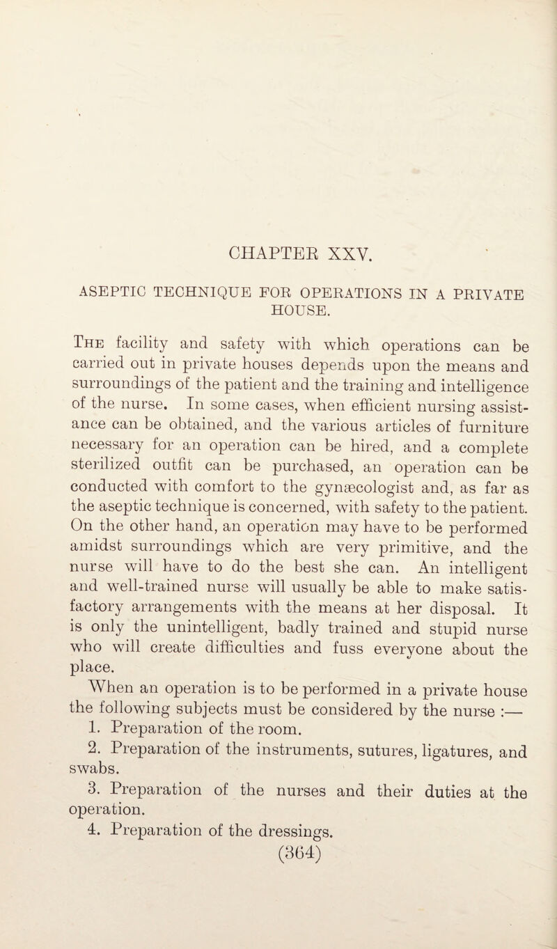 ASEPTIC TECHNIQUE FOE OPERATIONS IN A PRIVATE HOUSE. The facility and safety with which operations can be carried out in private houses depends upon the means and surroundings of the patient and the training and intelligence of the nurse. In some cases, when efficient nursing assist¬ ance can be obtained, and the various articles of furniture necessary for an operation can be hired, and a complete sterilized outfit can be purchased, an operation can be conducted with comfort to the gynaecologist and, as far as the aseptic technique is concerned, with safety to the patient. On the other hand, an operation may have to be performed amidst surroundings which are very primitive, and the nurse will have to do the best she can. An intelligent and well-trained nurse will usually be able to make satis¬ factory arrangements with the means at her disposal. It is only the unintelligent, badly trained and stupid nurse who will create difficulties and fuss evervone about the V place. When an operation is to be performed in a private house the following subjects must be considered by the nurse :— 1. Preparation of the room. 2. Preparation of the instruments, sutures, ligatures, and swabs. 3. Preparation of the nurses and their duties at the operation. 4. Preparation of the dressings.
