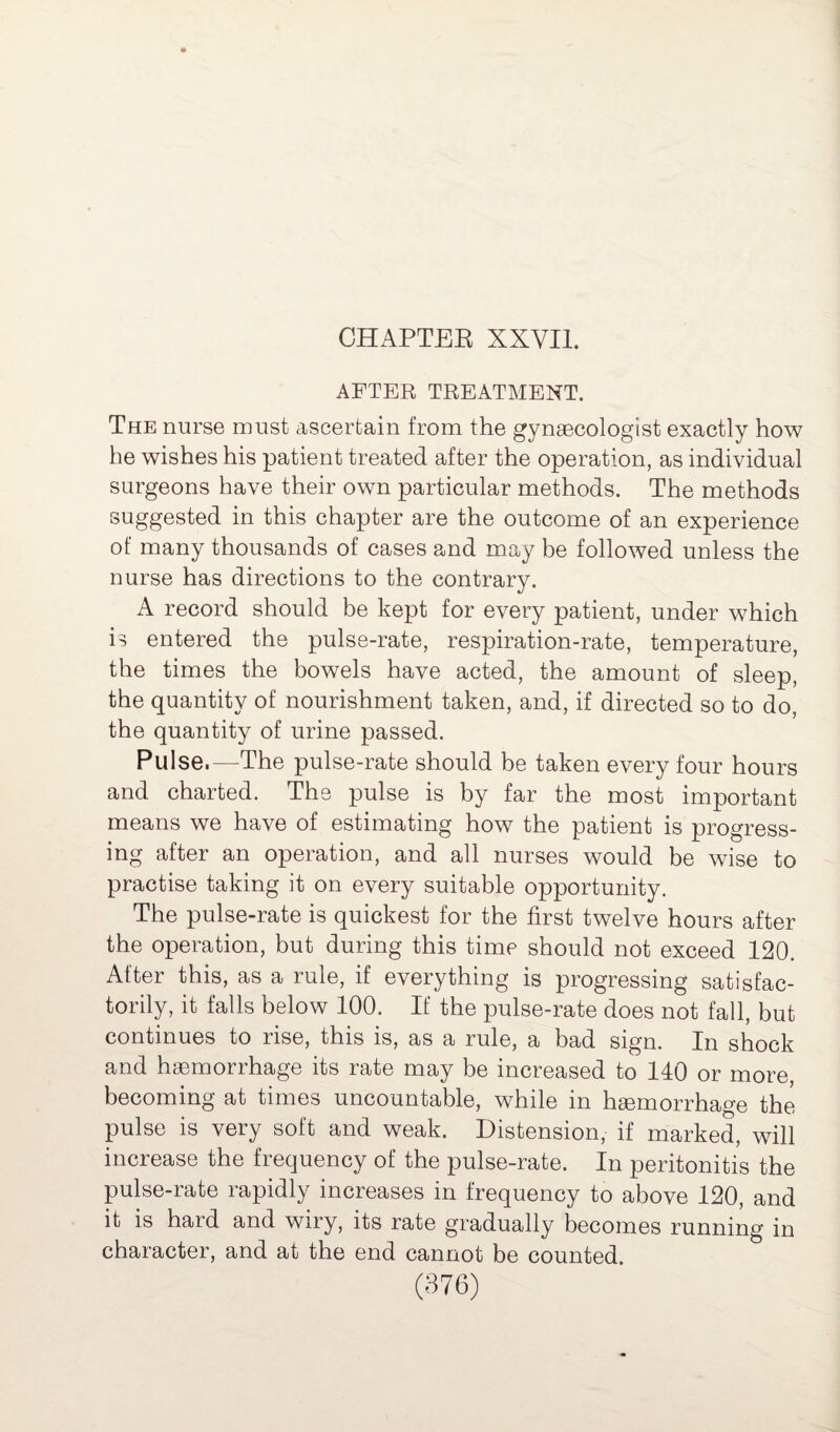 AFTER TREATMENT. The nurse must ascertain from the gynaecologist exactly how he wishes his patient treated after the operation, as individual surgeons have their own particular methods. The methods suggested in this chapter are the outcome of an experience of many thousands of cases and may be followed unless the nurse has directions to the contrary. A record should be kept for every patient, under which is entered the pulse-rate, respiration-rate, temperature, the times the bowels have acted, the amount of sleep, the quantity of nourishment taken, and, if directed so to do, the quantity of urine passed. Pulse.—The pulse-rate should be taken every four hours and charted. The pulse is by far the most important means we have of estimating how the patient is progress¬ ing after an operation, and all nurses would be wise to practise taking it on every suitable opportunity. The pulse-rate is quickest for the first twelve hours after the operation, but during this time should not exceed 120. After this, as a rule, if everything is progressing satisfac¬ torily, it falls below 100. If the pulse-rate does not fall, but continues to rise, this is, as a rule, a bad sign. In shock and haemorrhage its rate may be increased to 140 or more, becoming at times uncountable, while in haemorrhage the pulse is very soft and weak. Distension, if marked, will increase the frequency of the pulse-rate. In peritonitis the pulse-rate rapidly increases in frequency to above 120, and it is hard and wiry, its rate gradually becomes running in character, and at the end cannot be counted