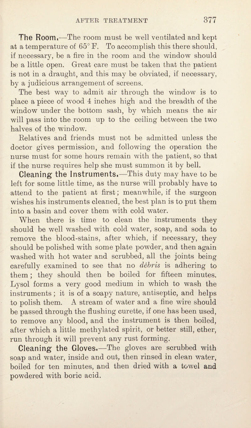 The Room,—The room must be well ventilated and kept at a temperature of 65° F. To accomplish this there should, if necessary, be a fire in the room and the window should be a little open. Great care must be taken that the patient is not in a draught, and this may be obviated, if necessary, by a judicious arrangement of screens. The best way to admit air through the window is to place a piece of wood 4 inches high and the breadth of the window under the bottom sash, by which means the air will pass into the room up to the ceiling between the two halves of the window. Relatives and friends must not be admitted unless the doctor gives permission, and following the operation the nurse must for some hours remain with the patient, so that if the nurse requires help she must summon it by belh Cleaning the Instruments,—This duty may have to be left for some little time, as the nurse will probably have to attend to the patient at first; meanwhile, if the surgeon wishes his instruments cleaned, the best plan is to put them into a basin and cover them with cold water. When there is time to clean the instruments they should be well washed with cold water, soap, and soda to remove the blood-stains, after which, if necessary, they should be polished with some plate powder, and then again washed with hot water and scrubbed, all the joints being carefully examined to see that no debris is adhering to them; they should then be boiled for fifteen minutes. Lysol forms a very good medium in which to wash the instruments; it is of a soapy nature, antiseptic, and helps to polish them. A stream of water and a fine wire should be passed through the flushing curette, if one has been used, to remove any blood, and the instrument is then boiled, after which a little methylated spirit, or better still, ether, run through it will prevent any rust forming. Cleaning the Gloves.—The gloves are scrubbed with soap and water, inside and out, then rinsed in clean water, boiled for ten minutes, and then dried with a towel and powdered with boric acid.