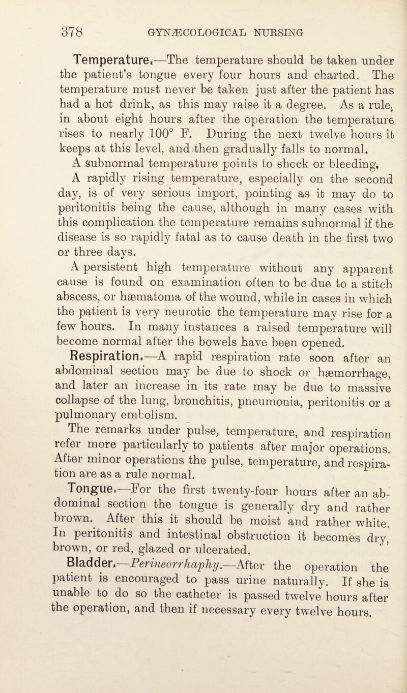 Temperature,—The temperature should be taken under the patient’s tongue every four hours and charted. The temperature must never be taken just after the patient has had a hot drink, as this may raise it a degree. As a rule; in about eight hours after the operation the temperature rises to nearly 100° F. During the next twelve hours it keeps at this level, anddhen gradually falls to normal. A subnormal temperature points to shock or bleeding. A rapidly rising temperature, especially on the second day, is of very serious import, pointing as it may do to peritonitis being the cause, although in many cases with this complication the temperature remains subnormal if the disease is so rapidly fatal as to cause death in the first two or three days. A persistent high temperature without any apparent cause is found on examination often to be due to a stitch abscess, or haematoma of the wound, while in cases in which the patient is very neurotic the temperature may rise for a few hours. In many instances a raised temperature will become normal after the bowels have been opened. Respiration,—A rapid respiration rate soon after an abdominal section may be due to shock or haemorrhage, and later an increase in its rate may be due to massive collapse of the lung, bronchitis, pneumonia, peritonitis or a pulmonary embolism. The remaiks under pulse, temperature, and respiration refer more paiticularly to patients after major operations. After minor operations the pulse, temperature, and respira¬ tion are as a rule normal. Tongue.—For the first twenty-four hours after an ab¬ dominal section the tongue is generally dry and rather brown. After this it should be moist and rather white. In peritonitis and intestinal obstruction it becomes dry brown, or red, glazed or ulcerated. Bladder, Pev’ineorrhaphy.—After the operation the patient is encouraged to pass urine naturally. If she is unable to do so the catheter is passed twelve hours after the operation, and then if necessary every twelve hours.