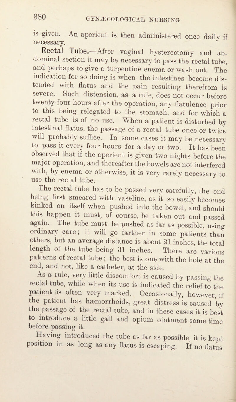 is given. An aperient is then administered once daily if necessary. Rectal Tube,—After vaginal hysterectomy and ab¬ dominal section it may be necessary to pass the rectal tube, and perhaps to give a turpentine enema or wash out. The indication for so doing is when the intestines become dis¬ tended with flatus and the pain resulting therefrom is severe. Such distension, as a rule, does not occur before twenty-four hours after the operation, any flatulence prior to this being relegated to the stomach, and for which a rectal tube is of no use. When a patient is disturbed by intestinal flatus, the passage of a rectal tube once or twice, will probably suffice. In some cases it may be necessary to pass it every four hours for a day or two. It has been observed that if the aperient is given two nights before the major operation, and thereafter the bowels are not interfered with, by enema or otherwise, it is very rarely necessary to use the rectal tube. The rectal tube has to be passed very carefully, the end being first smeared with vaseline, as it so easily becomes kinked on itself when pushed into the bowel, and should this happen it must, of course, be taken out and passed again. The tube must be pushed as far as possible, using ordinary care; it will go farther in some patients than others, but an average distance is about 21 inches, the total length of the tube being 31 inches. There are various patterns of rectal tube; the best is one with the hole at the end, and not, like a catheter, at the side. As a rule, very little discomfort is caused by passing the rectal tube, while when its use is indicated the relief to the patient Is often very marked. Occasionally, however, if the patient has haemorrhoids, great distress is caused by the passage of the rectal tube, and in these cases it is best to introduce a little gall and opium ointment some time before passing it. Having introduced the tube as far as possible, it is kept position in as long as any flatus is escaping. If no flatus