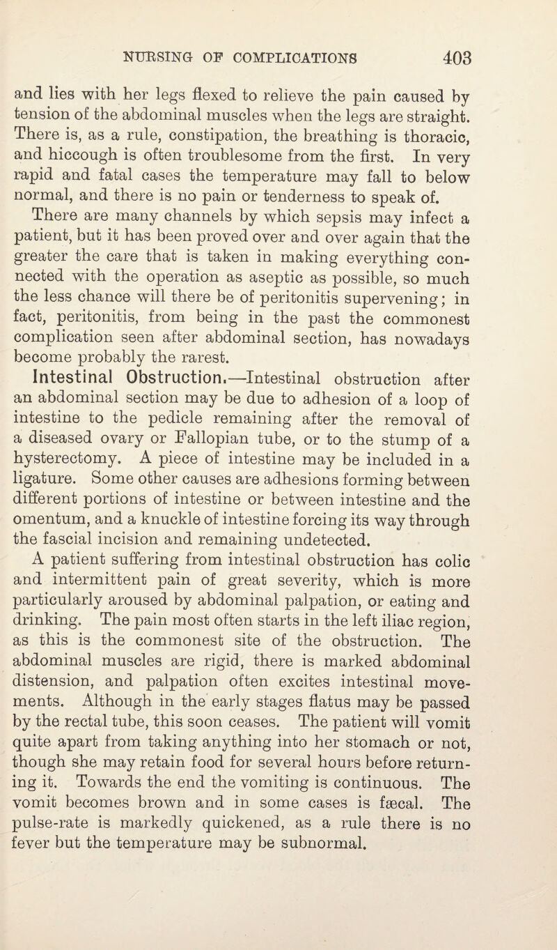 and lies with her legs flexed to relieve the pain caused by tension of the abdominal muscles when the legs are straight. There is, as a rule, constipation, the breathing is thoracic, and hiccough is often troublesome from the first. In very rapid and fatal cases the temperature may fall to below normal, and there is no pain or tenderness to speak of. There are many channels by which sepsis may infect a patient, but it has been proved over and over again that the greater the care that is taken in making everything con¬ nected with the operation as aseptic as possible, so much the less chance will there be of peritonitis supervening; in fact, peritonitis, from being in the past the commonest complication seen after abdominal section, has nowadays become probably the rarest. Intestinal Obstruction.—Intestinal obstruction after an abdominal section may be due to adhesion of a loop of intestine to the pedicle remaining after the removal of a diseased ovary or Fallopian tube, or to the stump of a hysterectomy. A piece of intestine may be included in a ligature. Some other causes are adhesions forming between different portions of intestine or between intestine and the omentum, and a knuckle of intestine forcing its way through the fascial incision and remaining undetected. A patient suffering from intestinal obstruction has colic and intermittent pain of great severity, which is more particularly aroused by abdominal palpation, or eating and drinking. The pain most often starts in the left iliac region, as this is the commonest site of the obstruction. The abdominal muscles are rigid, there is marked abdominal distension, and palpation often excites intestinal move¬ ments. Although in the early stages flatus may be passed by the rectal tube, this soon ceases. The patient will vomit quite apart from taking anything into her stomach or not, though she may retain food for several hours before return¬ ing it. Towards the end the vomiting is continuous. The vomit becomes brown and in some cases is faecal. The pulse-rate is markedly quickened, as a rule there is no fever but the temperature may be subnormal.