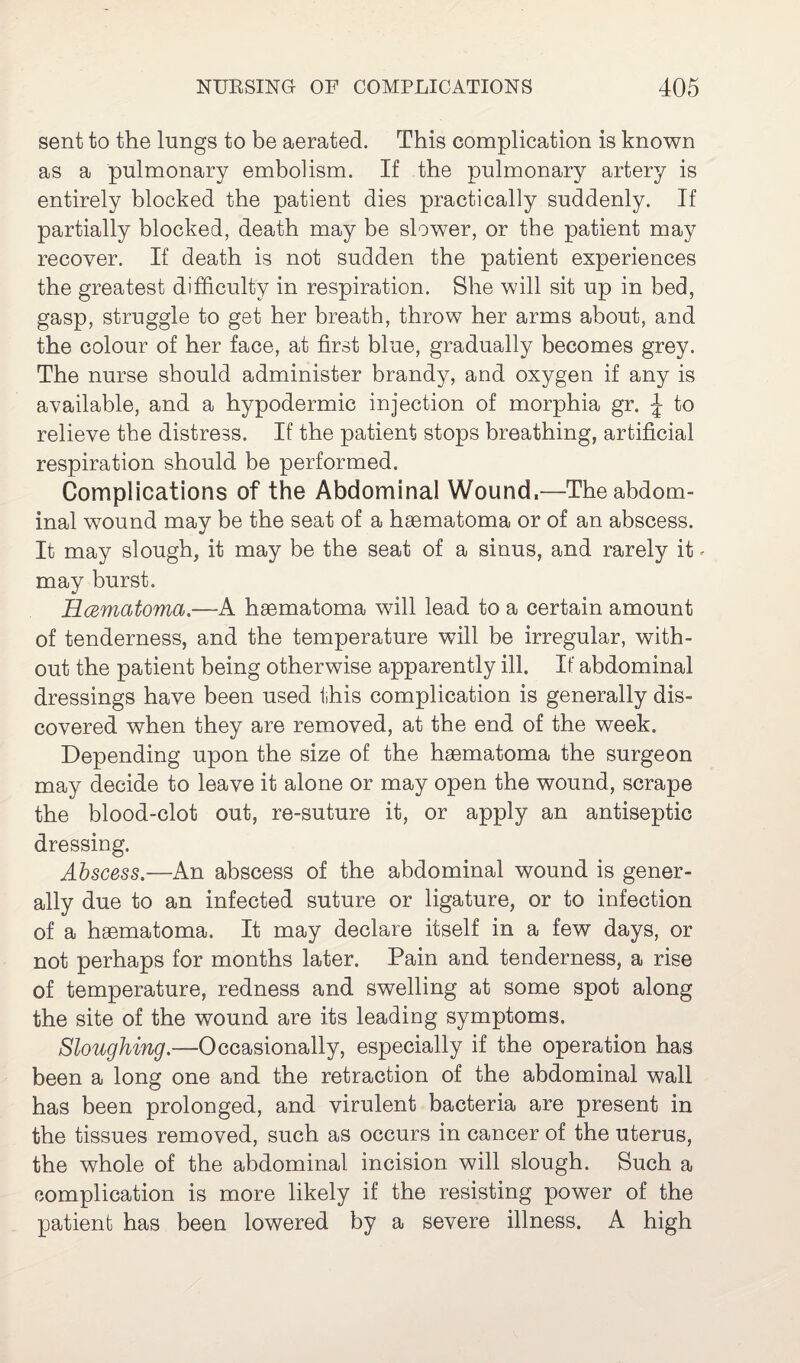 sent to the lungs to be aerated. This complication is known as a pulmonary embolism. If the pulmonary artery is entirely blocked the patient dies practically suddenly. If partially blocked, death may be slower, or the patient may recover. If death is not sudden the patient experiences the greatest difficulty in respiration. She will sit up in bed, gasp, struggle to get her breath, throw her arms about, and the colour of her face, at first blue, gradually becomes grey. The nurse should administer brandy, and oxygen if any is available, and a hypodermic injection of morphia gr. \ to relieve the distress. If the patient stops breathing, artificial respiration should be performed. Complications of the Abdominal Wound,—The abdom¬ inal wound may be the seat of a hsematoma or of an abscess. It may slough, it may be the seat of a sinus, and rarely it * may burst. Rcematoma —A hsematoma will lead to a certain amount of tenderness, and the temperature will be irregular, with¬ out the patient being otherwise apparently ill. If abdominal dressings have been used this complication is generally dis¬ covered when they are removed, at the end of the week. Depending upon the size of the hsematoma the surgeon may decide to leave it alone or may open the wound, scrape the blood-clot out, re-suture it, or apply an antiseptic dressing. Abscess.—An abscess of the abdominal wound is gener¬ ally due to an infected suture or ligature, or to infection of a hsematoma. It may declare itself in a few days, or not perhaps for months later. Pain and tenderness, a rise of temperature, redness and swelling at some spot along the site of the wound are its leading symptoms. Sloughing.—'Occasionally, especially if the operation has been a long one and the retraction of the abdominal wall has been prolonged, and virulent bacteria are present in the tissues removed, such as occurs in cancer of the uterus, the whole of the abdominal incision will slough. Such a complication is more likely if the resisting power of the patient has been lowered by a severe illness. A high