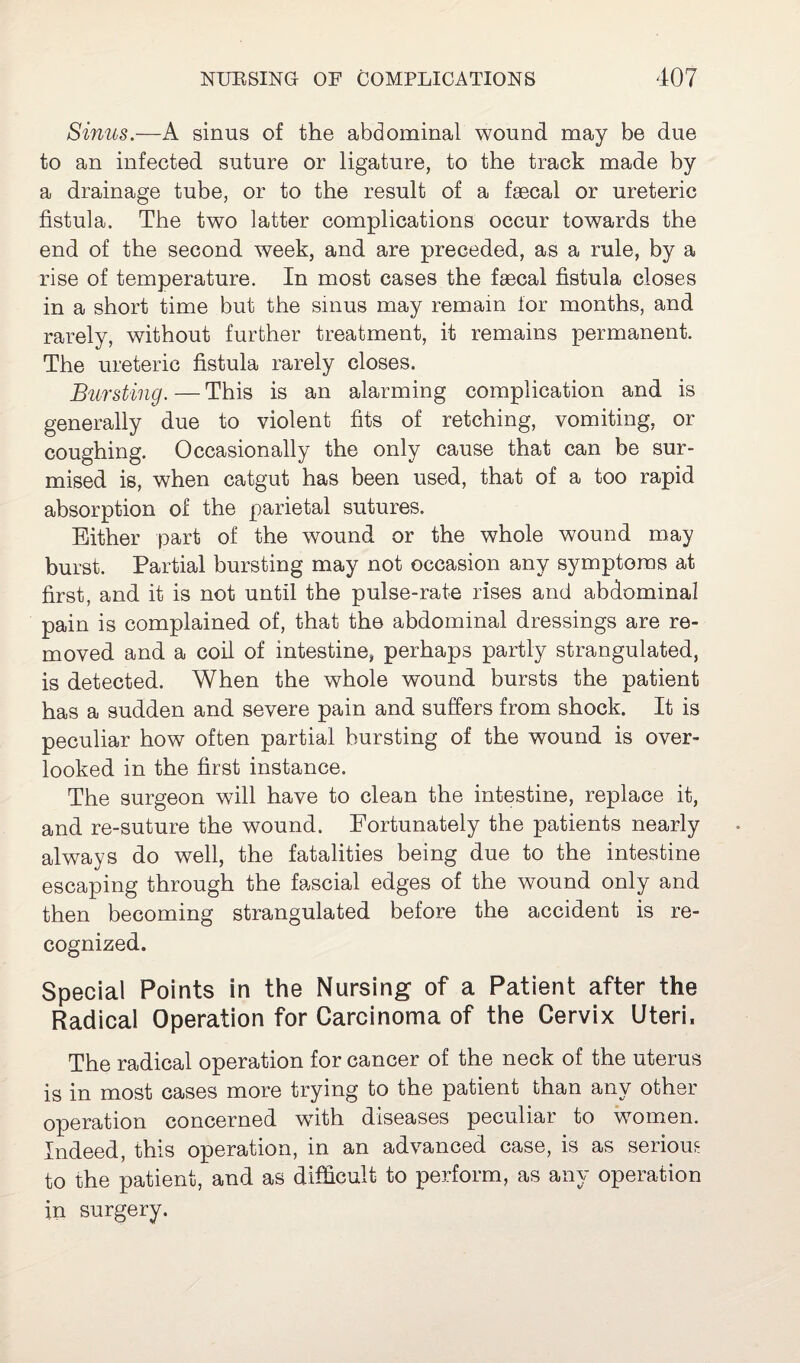 Sinus.—A sinus of the abdominal wound may be due to an infected suture or ligature, to the track made by a drainage tube, or to the result of a faecal or ureteric fistula. The two latter complications occur towards the end of the second week, and are preceded, as a rule, by a rise of temperature. In most cases the faecal fistula closes in a short time but the sinus may remain for months, and rarely, without further treatment, it remains permanent. The ureteric fistula rarely closes. Bursting. — This is an alarming complication and is generally due to violent fits of retching, vomiting, or coughing. Occasionally the only cause that can be sur¬ mised is, when catgut has been used, that of a too rapid absorption of the parietal sutures. Either part of the wound or the whole wound may burst. Partial bursting may not occasion any symptoms at first, and it is not until the pulse-rate rises and abdominal pain is complained of, that the abdominal dressings are re¬ moved and a coil of intestine, perhaps partly strangulated, is detected. When the whole wound bursts the patient has a sudden and severe pain and suffers from shock. It is peculiar how often partial bursting of the wound is over¬ looked in the first instance. The surgeon will have to clean the intestine, replace it, and re-suture the wound. Fortunately the patients nearly always do well, the fatalities being due to the intestine escaping through the fascial edges of the wound only and then becoming strangulated before the accident is re¬ cognized. Special Points in the Nursing of a Patient after the Radical Operation for Carcinoma of the Cervix Uteri, The radical operation for cancer of the neck of the uterus is in most cases more trying to the patient than any other operation concerned with diseases peculiar to women. Indeed, this operation, in an advanced case, is as serious to the patient, and as difficult to perform, as any operation in surgery.