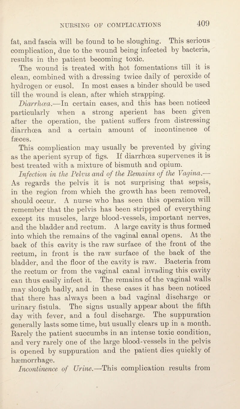 fat, and fascia will be found to be sloughing. This serious complication, due to the wound being infected by bacteria, results in the patient becoming toxic. The wound is treated with hot fomentations till it is clean, combined with a dressing twice daily of peroxide of hydrogen or eusol. In most cases a binder should be used till the wound is clean, after which strapping. Diarrhoea.—In certain cases, and this has been noticed particularly when a strong aperient has been given after the operation, the patient suffers from distressing diarrhoea and a certain amount of incontinence of faeces. This complication may usually be prevented by giving as the aperient syrup of figs. If diarrhoea supervenes it is best treated with a mixture of bismuth and opium. Infection in the Pelvis and of the Remains of the Vagina.— As regards the pelvis it is not surprising that sepsis, in the region from which the growth has been removed, should occur. A nurse who has seen this operation will remember that the pelvis has been stripped of everything except its muscles, large blood-vessels, important nerves, and the bladder and rectum. A large cavity is thus formed into which the remains of the vaginal canal opens. At the back of this cavity is the raw surface of the front of the rectum, in front is the raw surface of the back of the bladder, and the floor of the cavity is raw. Bacteria from the rectum or from the vaginal canal invading this cavity can thus easily infect it. The remains of the vaginal walls may slough badly, and in these cases it has been noticed that there has always been a bad vaginal discharge or urinary fistula. The signs usually appear about the fifth day with fever, and a foul discharge. The suppuration generally lasts some time, but usually clears up in a month. Rarely the patient succumbs in an intense toxic condition, and very rarely one of the large blood-vessels in the pelvis is opened by suppuration and the patient dies quickly of haemorrhage. Incontinence of Urine.—This complication results from