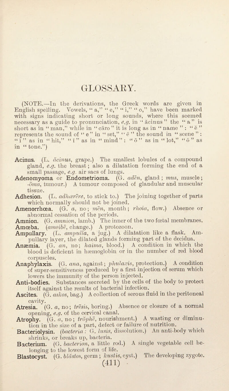 GLOSSARY. (NOTE.—In the derivations, the Greek words are given in <( ” have been marked with signs indicating short or long sounds, where this seemed English spelling. Vowels, “ a,” “ e,” “1, ” o,' necessary as a guide to pronunciation, e.g. in “ acinus short as in “ man,” while in “ caro ” it is long as in “ name represents the sound of “ l ” as in “ hit,” “ i ” as in “ mind ” : “ o ” as in “ lot, in “ tone.”) the “ a” is ” “ o ” as Acinus. (L. acinus, grape.) The smallest lobules of a compound gland, e.g. the breast; also a dilatation forming the end of a small passage, e.g. air sacs of lungs. Adenomyoma or Endometrioma. (G. aden, gland ; mus, muscle; -oma, tumour.) A tumour composed of glandular and muscular tissue. Adhesion. (L. adhcerere, to stick to.) The joining together of parts which normally should not be joined. Amenorrhcea. (G. a, no; men, month; rhoia, flow.) Absence or abnormal cessation of the periods. Amnion. (G. amnion, lamb.) The inner of the two foetal membranes. Amoeba. (amoibe, change.) A protozoon. Ampullary. (L. ampulla, a jug.) A dilatation like a flask. Arn- pullary layer, the dilated glands forming part of the decidua. Anaemia. (G. an, no; haima, blood.) A condition in which the blood is deficient in haemoglobin or in the number of red blood corpuscles. Anaphylaxis. (G. ana, against; phulams, protection.) A condition of super-sensitiveness produced by a first injection of serum which lowers the immunity of the person injected. Anti-bodies. Substances secreted by the cells of the body to protect itself against the results of bacterial infection. Ascites. (G. askos, bag.) A collection of serous fluid in the peritoneal cavity. Atresia. (G. a, no; tresis, boring.) Absence or closure of a normal opening, e.g. of the cervical canal. Atrophy. (G. a, no; trophe, nourishment.) A wasting or diminu¬ tion in the size of a part, defect or failure of nutrition. Bacteriolysin. (bacteria : G. lusis, dissolution.) An anti-body which shrinks, or breaks up, bacteria. Bacterium. (G. bacterion, a little rod.) A single vegetable cell be¬ longing to the lowest form of life. Blastocyst. (G. bldstos, germ ; kustis, cyst.) The developing zygote.