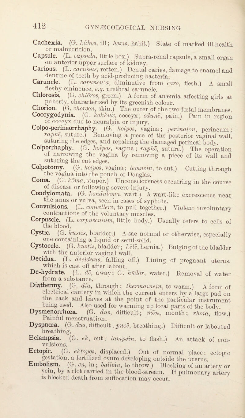 Cachexia. (G. kdkos, ill; Taxis, habit.) State of marked ill-health or malnutrition. Capsule. (L. capsula, little box.) Supra-renal capsule, a small organ on anterior upper surface of kidney. Carious. (L. caridsus, rotten.) Dental caries, damage to enamel and dentine of teeth by acid-producing bacteria. Caruncle. (L. caruncu'a, diminutive from cdro, flesh.) A small fleshy eminence, e.g. urethral caruncle. Chlorosis. (G. chloros, green.) A form of anaemia affecting girls at puberty, characterized by its greenish colour. Chorion. (G. choreon, skin.) The outer of the two foetal membranes. Coccygodynia. (G. kokkux, coccyx; odune, pain.) Pain in region of coccyx due to neuralgia or injury. Colpo-perineorrhaphy. (G. kolpos, vagina; perinaion, perineum; raphe, suture.) Removing a piece of the posterior vaginal wall, suturing the edges, and repairing the damaged perineal body. Colporrhaphy. (G. kolpos, vagina; raphe, suture.) The operation of narrowing the vagina by removing a piece of its wall and suturing the cut edges. Colpotomy. (G. kolpos, vagina; temnein, to cut.) Cutting through the vagina into the pouch of Douglas. Coma. (G. koma, stupor.) Unconsciousness occurring in the course of disease or following severe injury. Condylomata. (G. konduloma, wart.) A wart-like excrescence near the anus or vulva, seen in cases of syphilis. Convulsions. (L. convellere, to pull together.) Violent involuntary contractions of the voluntary muscles. Corpuscle. (L. corpusculum, little body.) Usually refers to cells of the blood. Cystic. (G. kustis, bladder.) A sac normal or otherwise, especially one containing a liquid or semi-solid. Cystocele. (G. kustis, bladder; kele, hernia.) Bulging of the bladder with the anterior vaginal wall. Decidua. (L. deciduus, falling off.) Lining of pregnant uterus, which is cast off after labour. De-hydrate. (L. de, away; G. hudor, water.) Removal of water from a substance. Diathermy. (G. dia, through ; thermainein, to warm.) A form of electrical cautery in which the current enters by a large pad on the back and leaves at the point of the particular instrument being used. Also used for warming up local parts of the body. Dysmenorrhoea. (G. dus, difficult; men, month; rlioia, flow.) Painful menstruation. Dyspnoea. (G. dus, difficult; pnoe, breathing.) Difficult or laboured breathing. Eclampsia. (G. ek, out; lampein, to flash.) An attack of con¬ vulsions. Ectopic. (G. ektopos, displaced.) Out of normal place: ectopic gestation, a fertilized ovum developing outside the uterus. Embolism. (G. en, in ; ballein, to throw.) Blocking of an artery or vein, by a clot carried in the blood-stream. If pulmonary artery is blocked death from suffocation may occur.