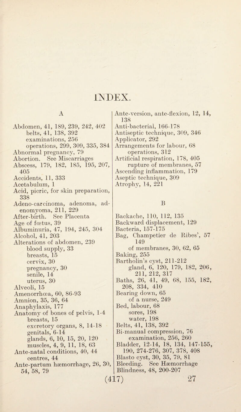 INDEX. A Abdomen, 41, 189, 239, 242, 402 belts, 41, 138, 392 examinations, 256 operations, 299, 309, 335, 384 Abnormal pregnancy, 79 Abortion. See Miscarriages Abscess, 179, 182, 185, 195, 207, 405 Accidents, 11, 333 Acetabulum, 1 Acid, picric, for skin preparation, 338 Adeno-carcinoma, adenoma, ad- enomyoma, 211, 229 After-birth. See Placenta Age of foetus, 39 Albuminuria, 47, 194, 245, 304 Alcohol, 41, 203 Alterations of abdomen, 239 blood supply, 33 breasts, 15 cervix, 30 pregnancy, 30 senile, 14 uterus, 30 Alveoli, 15 Amenorrhoea, 60, 86-93 Amnion, 35, 36, 64 Anaphylaxis, 177 Anatomy of bones of pelvis, 1-4 breasts, 15 excretory organs, 8, 14-18 genitals, 6-14 glands, 6, 10, 15, 20, 120 muscles, 4, 9, 11, 18, 63 Ante-natal conditions, 40, 44 centres, 44 Ante-partum haemorrhage, 26, 30, 54, 58, 79 Ante-version, ante-flexion, 12, 14, 138 Anti-bacterial, 166-178 Antiseptic technique, 309, 346 Applicator, 292 Arrangements for labour, 68 operations, 312 Artificial respiration, 178, 405 rupture of membranes, 57 Ascending inflammation, 179 Aseptic technique, 309 Atrophy, 14, 221 B Backache, 110, 112, 135 Backward displacement, 129 Bacteria, 157-175 Bag, Champetier de Ribes’, 57 149 of membranes, 30, 62, 65 Baking, 255 Bartholin’s cyst, 211-212 gland, 6, 120, 179, 182, 206, 211 212 317 Baths, 26,’ 41,?49, 68, 155, 182, 208, 334, 410 Bearing down, 65 of a nurse, 249 Bed, labour, 68 sores, 198 water, 198 Belts, 41, 138, 392 Bi-manual compression, 76 examination, 256, 260 Bladder, 12-14, 18, 134, 147-155, 190, 274-276, 307, 378, 408 Blasto cyst, 30, 35, 79, 81 Bleeding. See Haemorrhage Blindness, 48, 200-207