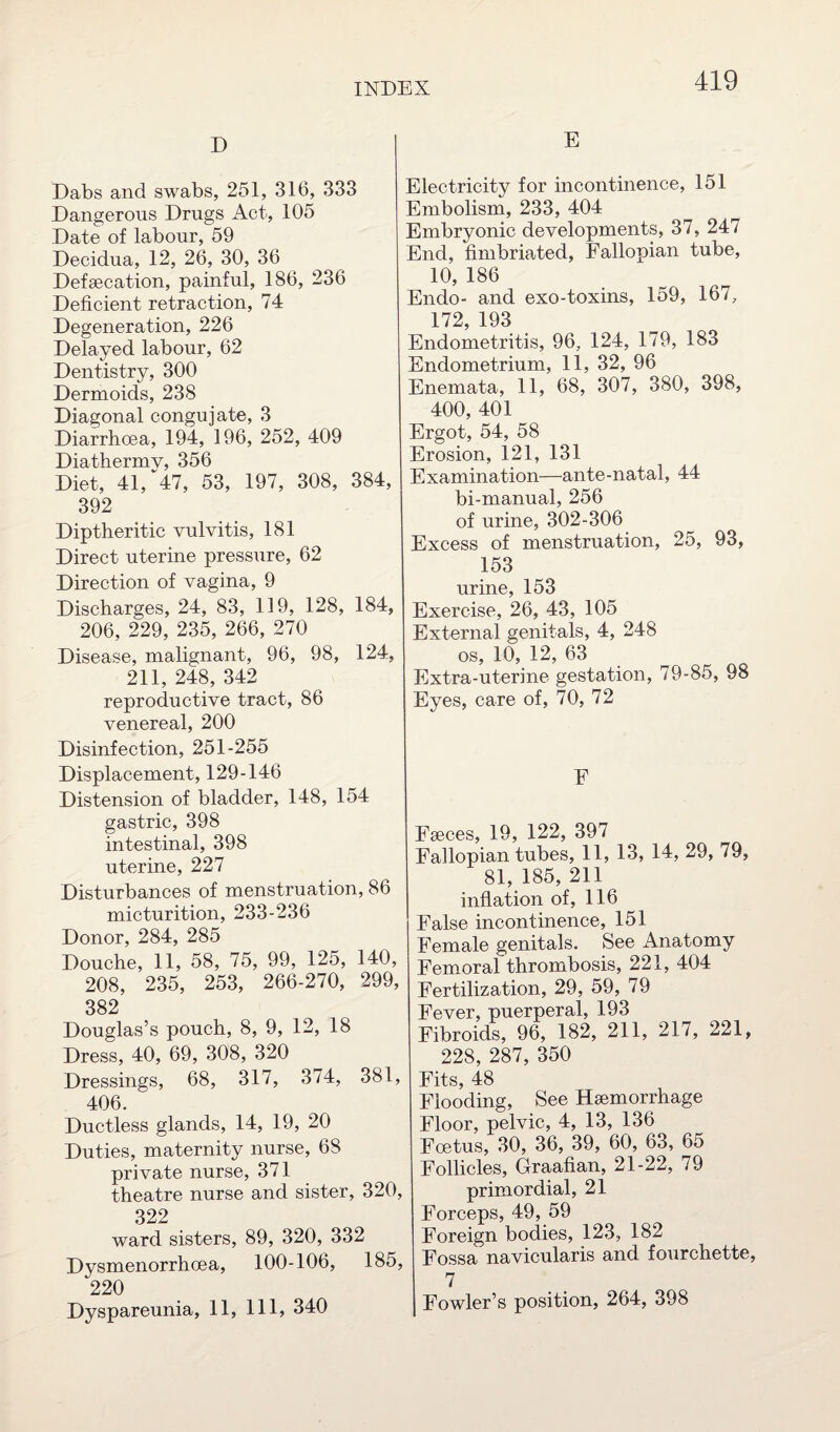 D Dabs and swabs, 251, 316, 333 Dangerous Drugs Act, 105 Date of labour, 59 Decidua, 12, 26, 30, 36 Defsecation, painful, 186, 236 Deficient retraction, 74 Degeneration, 226 Delayed labour, 62 Dentistry, 300 Dermoids, 238 Diagonal congujate, 3 Diarrhoea, 194, 196, 252, 409 Diathermy, 356 Diet, 41, 47, 53, 197, 308, 384, 392 Diptheritic vulvitis, 181 Direct uterine pressure, 62 Direction of vagina, 9 Discharges, 24, 83, 119, 128, 184, 206, 229, 235, 266, 270 Disease, malignant, 96, 98, 124, 211, 248, 342 reproductive tract, 86 venereal, 200 Disinfection, 251-255 Displacement, 129-146 Distension of bladder, 148, 154 gastric, 398 intestinal, 398 uterine, 227 Disturbances of menstruation, 86 micturition, 233-236 Donor, 284, 285 Douche, 11, 58, 75, 99, 125, 140, 208, 235, 253, 266-270, 299, 382 Douglas’s pouch, 8, 9, 12, 18 Dress, 40, 69, 308, 320 Dressings, 68, 317, 374, 381, 406. Ductless glands, 14, 19, 20 Duties, maternity nurse, 68 private nurse, 371 theatre nurse and sister, 320, 322 ward sisters, 89, 320, 332 Dvsmenorrhoea, 100-106, 185, 220 Dyspareunia, 11, 111, 340 E Electricity for incontinence, 151 Embolism, 233, 404 Embryonic developments, 37, 247 End, fimbriated, Fallopian tube, 10, 186 Endo- and exo-toxins, 159, 167, 172 193 Endometritis, 96, 124, 179, 183 Endometrium, 11, 32, 96 Enemata, 11, 68, 307, 380, 398, 400, 401 Ergot, 54, 58 Erosion, 121, 131 Examination—ante-natal, 44 bi-manual, 256 of urine, 302-306 Excess of menstruation, 25, 93, 153 urine, 153 Exercise, 26, 43, 105 External genitals, 4, 248 os, 10, 12, 63 Extra-uterine gestation, 79-85, 98 Eyes, care of, 70, 72 E Faeces, 19, 122, 397 Fallopian tubes, 11, 13, 14, 29, 79, 81, 185, 211 inflation of, 116 False incontinence, 151 Female genitals. See Anatomy Femoral thrombosis, 221, 404 Fertilization, 29, 59, 79 Fever, puerperal, 193 Fibroids, 96, 182, 211, 217, 221, 228, 287, 350 Fits, 48 Flooding, See Haemorrhage Floor, pelvic, 4, 13, 136 Foetus, 30, 36, 39, 60, 63, 65 Follicles, Graafian, 21-22, 79 primordial, 21 Forceps, 49, 59 Foreign bodies, 123, 182 Fossa navicularis and fourchette, 7 Fowler’s position, 264, 398