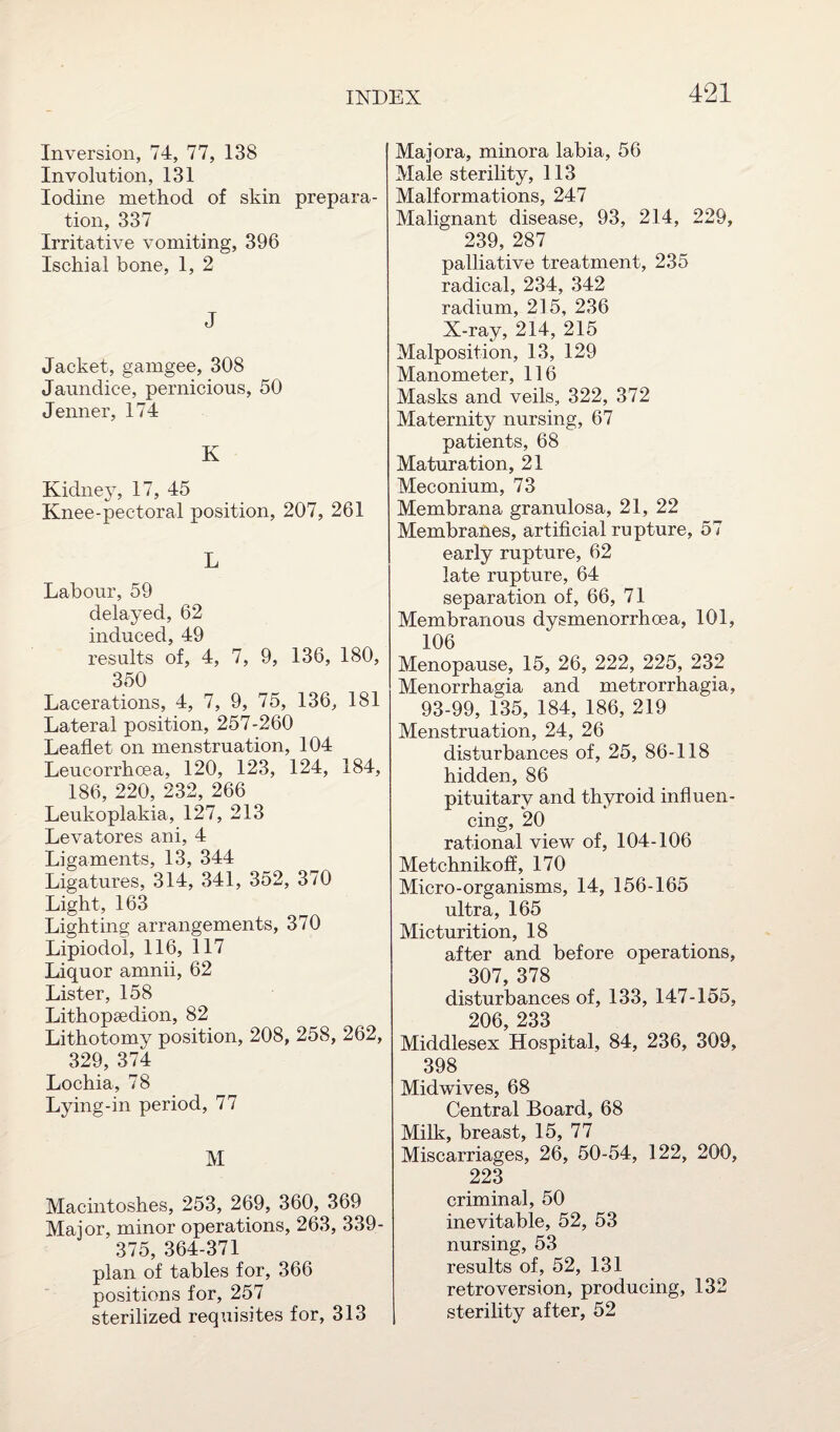 Inversion, 74, 77, 138 Involution, 131 Iodine method of skin prepara¬ tion, 337 Irritative vomiting, 396 Ischial bone, 1, 2 J Jacket, gamgee, 308 Jaundice, pernicious, 50 Jenner, 174 K Kidney, 17, 45 Knee-pectoral position, 207, 261 L Labour, 59 delayed, 62 induced, 49 results of, 4, 7, 9, 136, 180, 350 Lacerations, 4, 7, 9, 75, 136, 181 Lateral position, 257-260 Leaflet on menstruation, 104 Leucorrhoea, 120, 123, 124, 184, 186, 220, 232, 266 Leukoplakia, 127, 213 Levatores ani, 4 Ligaments, 13, 344 Ligatures, 314, 341, 352, 370 Light, 163 Lighting arrangements, 370 Lipiodol, 116, 117 Liquor amnii, 62 Lister, 158 Lithopsedion, 82 Lithotomy position, 208, 258, 262, 329, 374 Lochia, 78 Lying-in period, 77 M Macintoshes, 253, 269, 360, 369 Major, minor operations, 263, 339- 375, 364-371 plan of tables for, 366 positions for, 257 sterilized requisites for, 313 Majora, minora labia, 56 Male sterility, 113 Malformations, 247 Malignant disease, 93, 214, 229, 239, 287 palliative treatment, 235 radical, 234, 342 radium, 215, 236 X-ray, 214, 215 Malposition, 13, 129 Manometer, 116 Masks and veils, 322, 372 Maternity nursing, 67 patients, 68 Maturation, 21 Meconium, 73 Membrana granulosa, 21, 22 Membranes, artificial rupture, 57 early rupture, 62 late rupture, 64 separation of, 66, 71 Membranous dysmenorrhoea, 101, 106 Menopause, 15, 26, 222, 225, 232 Menorrhagia and metrorrhagia, 93-99, 135, 184, 186, 219 Menstruation, 24, 26 disturbances of, 25, 86-118 hidden, 86 pituitary and thyroid influen¬ cing, 20 rational view of, 104-106 Metchnikoff, 170 Micro-organisms, 14, 156-165 ultra, 165 Micturition, 18 after and before operations, 307, 378 disturbances of, 133, 147-155, 206 233 Middlesex Hospital, 84, 236, 309, 398 Midwives, 68 Central Board, 68 Milk, breast, 15, 77 Miscarriages, 26, 50-54, 122, 200, 223 criminal, 50 inevitable, 52, 53 nursing, 53 results of, 52, 131 retroversion, producing, 132 j sterility after, 52