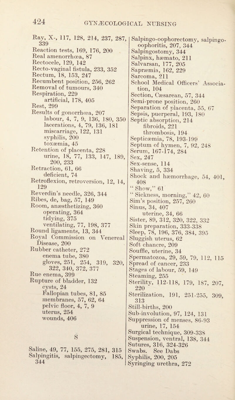 Ray, X-, 117, 128, 214, 237, 287, 339 Reaction tests, 169, 176, 200 Real amenorrhoea, 87 Rectocele, 129, 142 Recto-vaginal fistula, 233, 352 Rectum, 18, 153, 247 Recumbent position, 256, 262 Removal of tumours, 340 Respiration, 229 artificial, 178, 405 Rest, 299 Results of gonorrhoea, 207 labour, 4, 7, 9, 136, 180, 350 lacerations, 4, 79, 136, 181 miscarriage, 122, 131 syphilis, 200 toxaemia, 45 Retention of placenta, 228 urine, 18, 77, 133, 147, 189, 200, 233 Retraction, 61, 66 deficient, 74 Retroflexion, retroversion, 12, 14, 129 Reverdin’s needle, 326, 344 Ribes, de, bag, 57, 149 Room, anaesthetizing, 360 operating, 364 tidying, 375 ventilating, 77, 198, 377 Round ligaments, 13, 344 Royal Commission on Venereal Disease, 200 Rubber catheter, 272 enema tube, 380 gloves, 251, 254, 319, 320, 322, 340, 372, 377 Rue enetna, 399 Rupture of bladder, 132 cysts, 24 Fallopian tubes, 81, 85 membranes, 57, 62, 64 pelvic floor, 4, 7, 9 uterus, 254 wounds, 406 S Saline, 49, 77, 155, 275, 281, 315 Salpingitis, salpingectomy, 185, Salpingo-oophorectomy, salpingo- oophoritis, 207, 344 Salpingostomy, 344 Salpinx, haemato, 211 Salvarsan, 177, 205 Sapraemia, 162, 229 Sarcoma, 211 School Medical Officers’ Associa¬ tion, 104 Section, Caesarean, 57, 344 Semi-prone position, 260 Separation of placenta, 55, 67 Sepsis, puerperal, 193, 180 Septic absorption, 214 fibroids, 221 thrombosis, 194 Septicaemia, 78, 193-199 Septum of hymen, 7, 92, 248 Serum, 167-174, 284 Sex, 247 Sex-sense, 114 Shaving, 5, 334 Shock and haemorrhage, 54, 401, 408 “Show,” 61 “ Sickness, morning,” 42, 60 Sim’s position, 257, 260 Sinus, 34, 407 uterine, 34, 66 Sister, 89, 312, 320, 322, 332 Skin preparation, 333-338 Sleep, 78, 196, 376, 384, 395 Sluggish uterus, 62 Soft chancre, 209 Souffle, uterine, 34 Spermatozoa, 29, 59, 79, 112, 115 Spread of cancer, 233 Stages of labour, 59, 149 Steaming, 255 Sterility, 112-118, 179, 187, 207, 220 Sterilization, 191, 251-255, 309, 313 Still-births, 200 Sub-involution, 97, 124, 131 Suppression of menses, 86-93 urine, 17, 154 Surgical technique, 309-338 Suspension, ventral, 138, 344 Sutures, 316, 324-326 Swabs. See Dabs Syphilis, 200, 205 Syringing urethra, 272