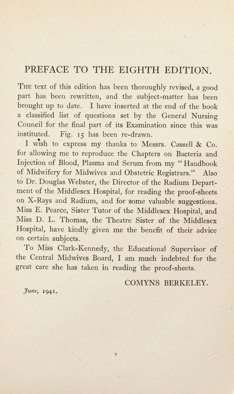 PREFACE TO THE EIGHTH EDITION. Tpie text of this edition has been thoroughly revised, a good part has been rewritten, and the subject-matter has been brought up to date. I have inserted at the end of the book a classified list of questions set by the General Nursing Council for the final part of its Examination since this was instituted. Fig. 15 has been re-drawn. I wish to express my thanks to Messrs. Cassell & Co. for allowing me to reproduce the Chapters on Bacteria and Injection of Blood, Plasma and Serum from my “ Handbook of Midwifery for Midwives and Obstetric Registrars.” Also to Dr. Douglas Webster, the Director of the Radium Depart¬ ment of the Middlesex Hospital, for reading the proof-sheets on X-Rays and Radium, and for some valuable suggestions. Miss E. Pearce, Sister Tutor of the Middlesex Hospital, and Miss D. L. Thomas, the Theatre Sister of the Middlesex Hospital, have kindly given me the benefit of their advice on certain subjects. To Miss Clark-Kennedy, the Educational Supervisor of the Central Midwives Board, I am much indebted for the great care she has taken in reading the proof-sheets. COMYNS BERKELEY. JunCy 1941.
