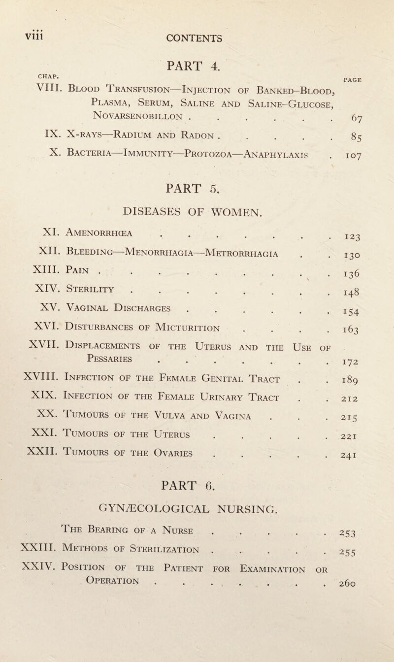 PART 4. CHAP. VIII. Blood Transfusion—Injection of Banked—Blood, Plasma, Serum, Saline and Saline-Glucose, Novarsenobillon ...... IX. X-RAYS—Radium and Radon ..... X. Bacteria—Immunity—Protozoa—Anaphylaxis PART 5. DISEASES OF WOMEN. XI. Amenorrhcea XII. Bleeding—Menorrhagia—Metrorrhagia XIII. Pain .... V XIV. Sterility * • • • • XV. Vaginal Discharges ...... XVI. Disturbances of Micturition .... XVII. Displacements of the Uterus and the Use of Pessaries ....... XVIII. Infection of the Female Genital Tract XIX. Infection of the Female Urinary Tract XX. Tumours of the Vulva and Vagina XXI. Tumours of the Uterus ..... XXII. Tumours of the Ovaries ..... PART 6. GYNiTCOLOGICAL NURSING. The Bearing of a Nurse ..... XXIII. Methods of Sterilization ..... XXIV. Position of the Patient for Examination or Operation. PAGE 67 8S 107 123 130 136 148 154 163 172 189 212 215 221 241 253 255 260