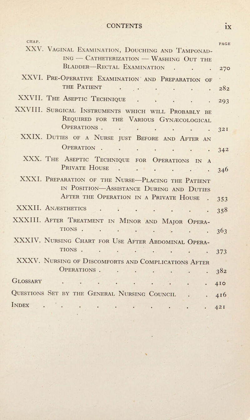 CHAP. XXV. Vaginal Examination, Douching and Tamponad- iNG — Catheterization — Washing Out the Bladder—Rectal Examination XXVI. Pre-Operative Examination and Preparation of the Patient . . XXVII. The Aseptic Technique ..... XXVIII. Surgical Instruments which will Probably be Required for the Various Gynecological Operations ....... XXIX. Duties of a Nurse just Before and After an Operation ....... XXX. The Aseptic Technique for Operations in a Private House ...... XXXI. Preparation of the Nurse—Placing the Patient IN Position—Assistance During and Duties After the Operation in a Private House . XXXII. Anesthetics • • • • • XXXHI. After Treatment in Minor and Major Opera¬ tions . XXXIV. Nursing Chart for Use After Abdominal Opera¬ tions . XXXV. Nursing of Discomforts and Complications After Operations ....... Glossary. Questions Set by the General Nursing Council Index . . PAGE 270 282 293 321 342 346 353 358 363 373 382 410 416 421