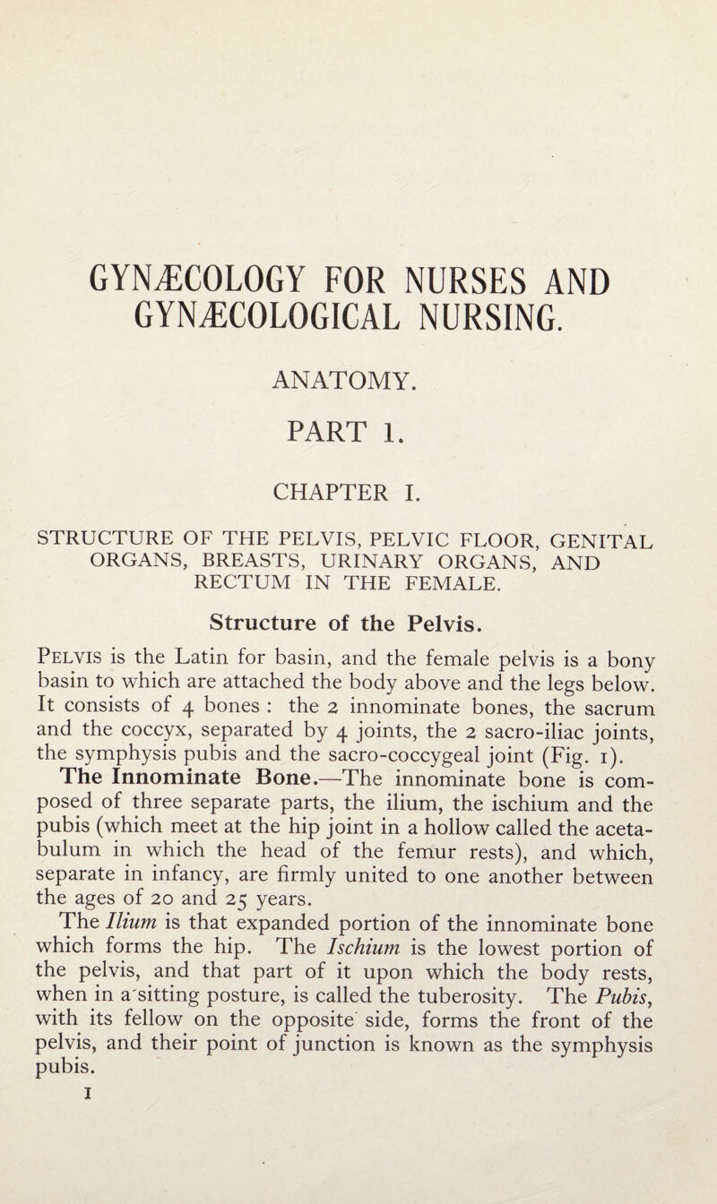 GYNECOLOGY FOR NURSES AND GYNECOLOGICAL NURSING. ANATOMY. PART 1. CHAPTER I. STRUCTURE OF THE PELVIS, PELVIC FLOOR, GENITAL ORGANS, BREASTS, URINARY ORGANS, AND RECTUM IN THE FEMALE. Structure of the Pelvis. Pelvis is the Latin for basin, and the female pelvis is a bony basin to which are attached the body above and the legs below. It consists of 4 bones : the 2 innominate bones, the sacrum and the coccyx, separated by 4 joints, the 2 sacro-iliac joints, the symphysis pubis and the sacro-coccygeal joint (Fig. i). The Innominate Bone.—The innominate bone is com¬ posed of three separate parts, the ilium, the ischium and the pubis (which meet at the hip joint in a hollow called the aceta¬ bulum in which the head of the femur rests), and which, separate in infancy, are firmly united to one another between the ages of 20 and 25 years. The Ilium is that expanded portion of the innominate bone which forms the hip. The Ischium is the lowest portion of the pelvis, and that part of it upon which the body rests, when in a sitting posture, is called the tuberosity. The Pubis^ with its fellow on the opposite side, forms the front of the pelvis, and their point of junction is known as the symphysis pubis.