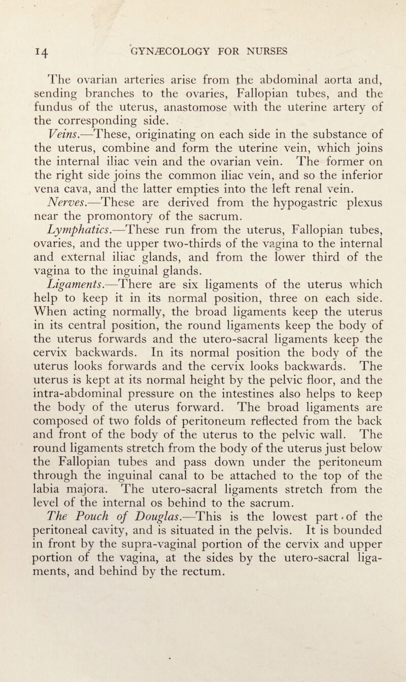 H The ovarian arteries arise from the abdominal aorta and, sending branches to the ovaries, Fallopian tubes, and the fundus of the uterus, anastomose with the uterine artery of the corresponding side. Veins.—These, originating on each side in the substance of the uterus, combine and form the uterine vein, which joins the internal iliac vein and the ovarian vein. The former on the right side joins the common iliac vein, and so the inferior vena cava, and the latter empties into the left renal vein. Nerves.—These are derived from the hypogastric plexus near the promontory of the sacrum. Lymphatics.—These run from the uterus. Fallopian tubes, ovaries, and the upper two-thirds of the vagina to the internal and external iliac glands, and from the lower third of the vagina to the inguinal glands. Ligaments.—There are six ligaments of the uterus which help to keep it in its normal position, three on each side. When acting normally, the broad ligaments keep the uterus in its central position, the round ligaments keep the body of the uterus forwards and the utero-sacral ligaments keep the cervix backwards. In its normal position the body of the uterus looks forwards and the cervix looks backwards. The uterus is kept at its normal height by the pelvic floor, and the intra-abdominal pressure on the intestines also helps to keep the body of the uterus forward. The broad ligaments are composed of two folds of peritoneum reflected from the back and front of the body of the uterus to the pelvic wall. The round ligaments stretch from the body of the uterus just below the Fallopian tubes and pass down under the peritoneum through the inguinal canal to be attached to the top of the labia majora. The utero-sacral ligaments stretch from the level of the internal os behind to the sacrum. The Pouch of Douglas.—This is the lowest part-of the peritoneal cavity, and is situated in the pelvis. It is bounded in front by the supra-vaginal portion of the cervix and upper portion of the vagina, at the sides by the utero-sacral liga¬ ments, and behind by the rectum.