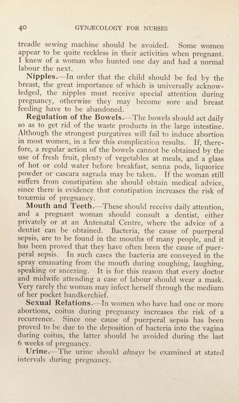 treadle sewing machine should be avoided. Some women appear to be quite reckless in their activities when pregnant. I knew of a woman who hunted one day and had a normal labour the next. Nipples.—In order that the child should be fed by the breast, the great importance of which is universally acknow¬ ledged, the nipples must receive special attention during pregnancy, otherwise they may become sore and breast feeding have to be abandoned. Regulation of the Bowels.-—The bowels should act daily so as to get rid of the waste products in the large intestine. Although the strongest purgatives will fail to induce abortion in most women, in a few this complication results. If, there¬ fore, a regular action of the bowels cannot be obtained by the use of fresh fruit, plenty of vegetables at meals, and a glass of hot or cold water before breakfast, senna pods, liquorice powder or cascara sagrada may be taken. If the woman still suffers from constipation she should obtain medical advice, since there is evidence that constipation increases the risk of toxaemia of pregnancy. Mouth and Teeth.—These should receive daily attention, and a pregnant woman should consult a dentist, either privately or at an Antenatal Centre, where the advice of a dentist can be obtained. Bacteria, the cause of puerperal sepsis, are to be found in the mouths of many people, and it has been proved that they have often been the cause of puer¬ peral sepsis. In such cases the bacteria are conveyed in the spray emanating from the mouth during coughing, laughing, speaking or sneezing. It is for this reason that every doctor and midwife attending a case of labour should wear a mask. Very rarely the woman may infect herself through the medium of her pocket handkerchief. Sexual Relations.^—In women who have had one or more abortions, coitus during pregnancy increases the risk of a recurrence. Since one cause of puerperal sepsis has been proved to be due to the deposition of bacteria into the vagina during coitus, the latter should be avoided during the last 6 weeks of pregnancy. Urine —The urine should ohvays be examined at stated intervals during pregnancy.