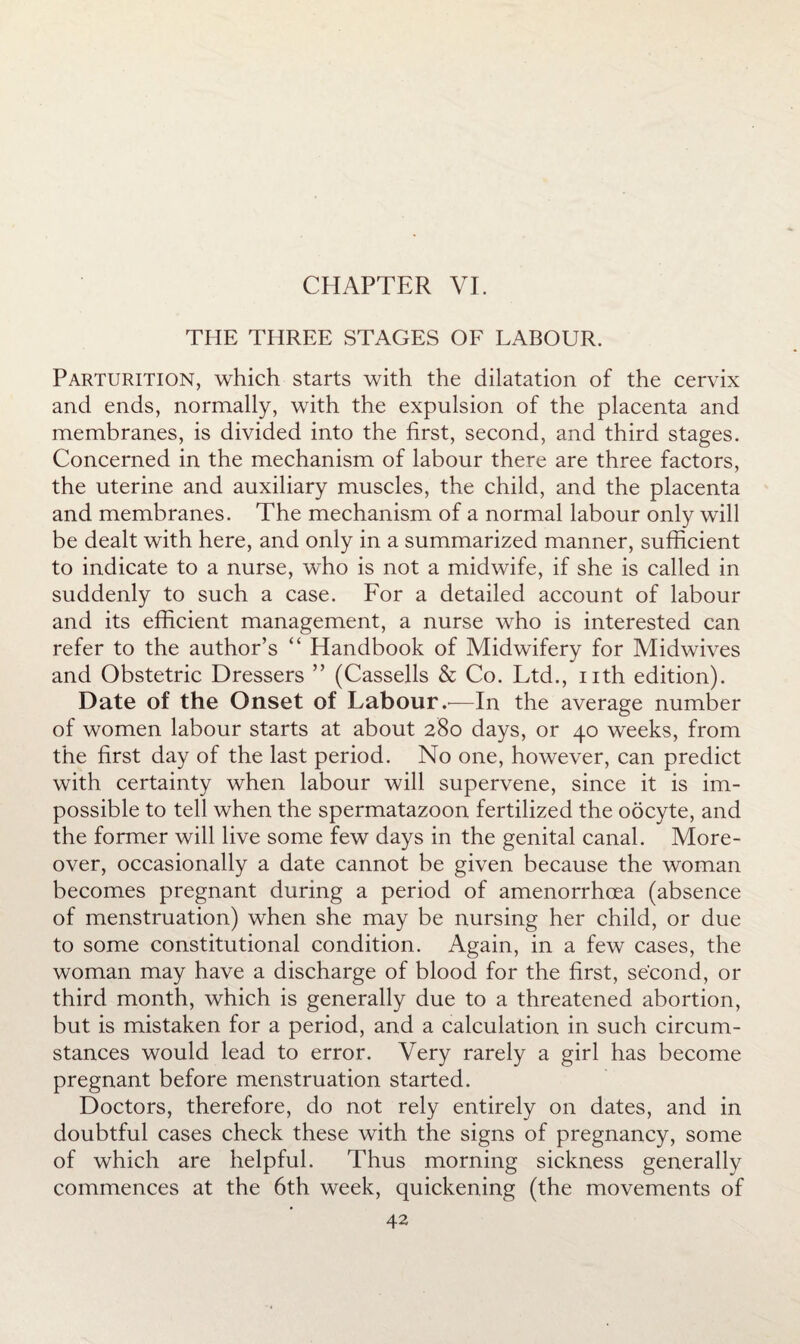 THE THREE STAGES OF LABOUR. Parturition, which starts with the dilatation of the cervix and ends, normally, with the expulsion of the placenta and membranes, is divided into the first, second, and third stages. Concerned in the mechanism of labour there are three factors, the uterine and auxiliary muscles, the child, and the placenta and membranes. The mechanism of a normal labour only will be dealt with here, and only in a summarized manner, sufficient to indicate to a nurse, who is not a midwife, if she is called in suddenly to such a case. For a detailed account of labour and its efficient management, a nurse who is interested can refer to the author’s “ Handbook of Midwifery for Midwives and Obstetric Dressers ” (Cassells & Co. Ltd., nth edition). Date of the Onset of Labour—In the average number of women labour starts at about 280 days, or 40 weeks, from the first day of the last period. No one, however, can predict with certainty when labour will supervene, since it is im¬ possible to tell when the spermatazoon fertilized the oocyte, and the former will live some few days in the genital canal. More¬ over, occasionally a date cannot be given because the woman becomes pregnant during a period of amenorrhoea (absence of menstruation) when she may be nursing her child, or due to some constitutional condition. Again, in a few cases, the woman may have a discharge of blood for the first, second, or third month, which is generally due to a threatened abortion, but is mistaken for a period, and a calculation in such circum¬ stances would lead to error. Very rarely a girl has become pregnant before menstruation started. Doctors, therefore, do not rely entirely on dates, and in doubtful cases check these with the signs of pregnancy, some of which are helpful. Thus morning sickness generally commences at the 6th week, quickening (the movements of