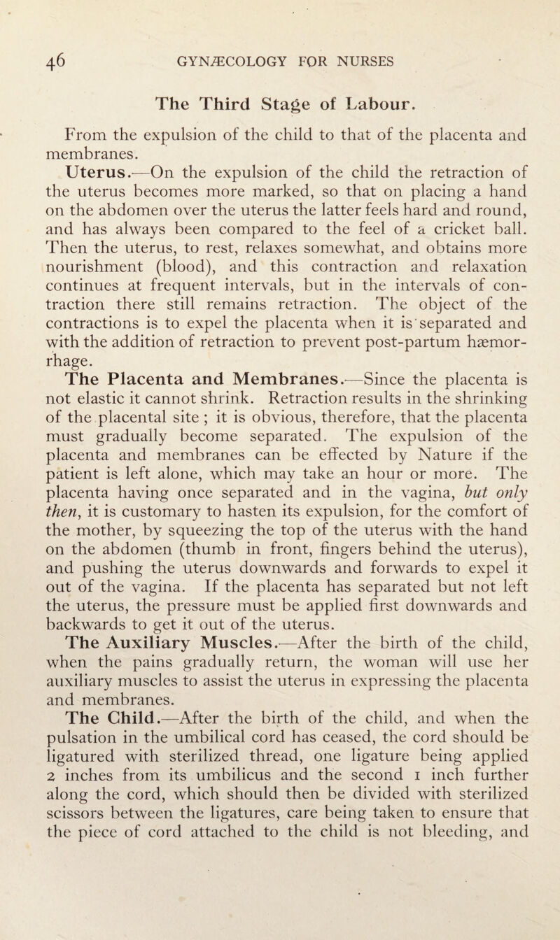 The Third Stage of Labour. From the expulsion of the child to that of the placenta and membranes. Uterus.'—On the expulsion of the child the retraction of the uterus becomes more marked, so that on placing a hand on the abdomen over the uterus the latter feels hard and round, and has always been compared to the feel of a cricket ball. Then the uterus, to rest, relaxes somewhat, and obtains more nourishment (blood), and this contraction and relaxation continues at frequent intervals, but in the intervals of con¬ traction there still remains retraction. The object of the contractions is to expel the placenta when it is separated and with the addition of retraction to prevent post-partum haemor¬ rhage. The Placenta and Membranes.—Since the placenta is not elastic it cannot shrink. Retraction results in the shrinking of the placental site ; it is obvious, therefore, that the placenta must gradually become separated. The expulsion of the placenta and membranes can be effected by Nature if the patient is left alone, which may take an hour or more. The placenta having once separated and in the vagina, hut only then, it is customary to hasten its expulsion, for the comfort of the mother, by squeezing the top of the uterus with the hand on the abdomen (thumb in front, fingers behind the uterus), and pushing the uterus downwards and forwards to expel it out of the vagina. If the placenta has separated but not left the uterus, the pressure must be applied first downwards and backwards to get it out of the uterus. The Auxiliary Muscles.^—After the birth of the child, when the pains gradually return, the woman will use her auxiliary muscles to assist the uterus in expressing the placenta and membranes. The Child.—After the birth of the child, and when the pulsation in the umbilical cord has ceased, the cord should be ligatured with sterilized thread, one ligature being applied 2 inches from its umbilicus and the second i inch further along the cord, which should then be divided with sterilized scissors between the ligatures, care being taken to ensure that the piece of cord attached to the child is not bleeding, and