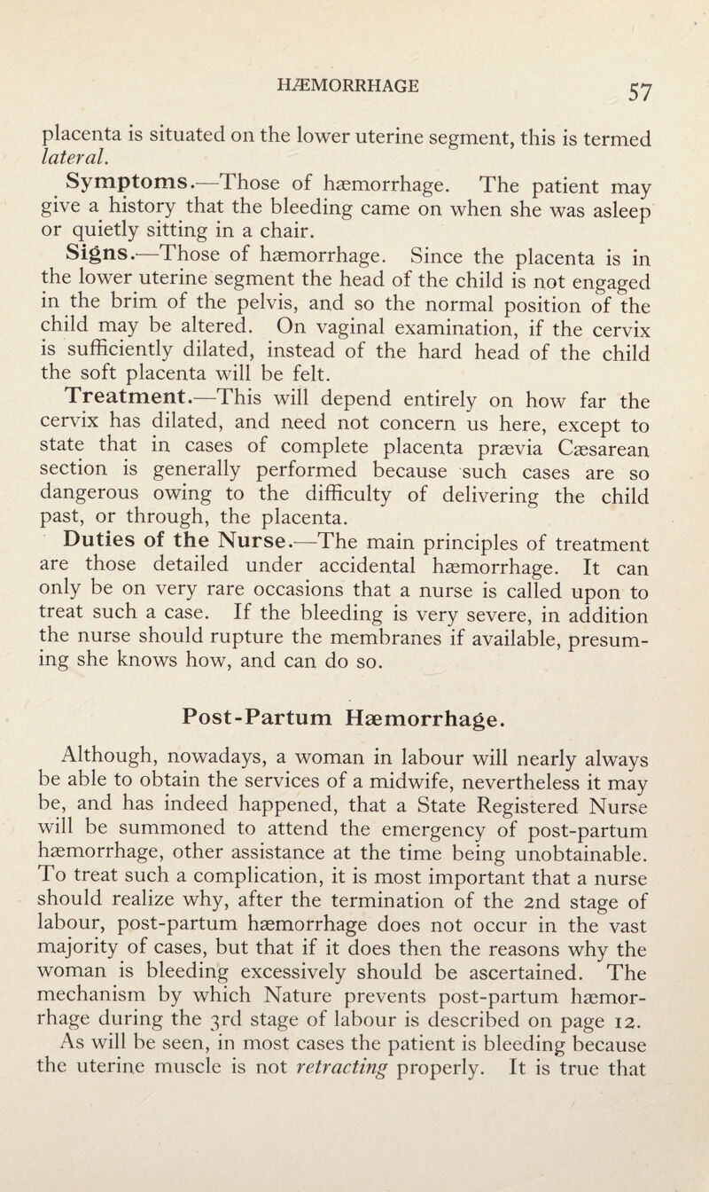 placenta is situated on the lower uterine segment, this is termed lateral. ^ Symptoms.—Those of haemorrhage. The patient may give a history that the bleeding came on when she was asleep or quietly sitting in a chair. Signs.'—Those of haemorrhage. Since the placenta is in the lower uterine segment the head of the child is not engaged in the brim of the pelvis, and so the normal position of the child may be altered. On vaginal examination, if the cervix is sufficiently dilated, instead of the hard head of the child the soft placenta will be felt. Treatment.—This will depend entirely on how far the cervix has dilated, and need not concern us here, except to state that in cases of complete placenta praevia Caesarean section is generally performed because such cases are so dangerous owing to the difficulty of delivering the child past, or through, the placenta. Duties of the Nurse.^—The main principles of treatment are those detailed under accidental haemorrhage. It can only be on very rare occasions that a nurse is called upon to treat such a case. If the bleeding is very severe, in addition the nurse should rupture the membranes if available, presum¬ ing she knows how, and can do so. Post-Partum Haemorrhage. Although, nowadays, a woman in labour will nearly always be able to obtain the services of a midwife, nevertheless it may be, and has indeed happened, that a State Registered Nurse will be summoned to attend the emergency of post-partum haemorrhage, other assistance at the time being unobtainable. To treat such a complication, it is most important that a nurse should realize why, after the termination of the 2nd stage of labour, post-partum haemorrhage does not occur in the vast majority of cases, but that if it does then the reasons why the woman is bleeding excessively should be ascertained. The mechanism by which Nature prevents post-partum haemor¬ rhage during the 3rd stage of labour is described on page 12. As will be seen, in most cases the patient is bleeding because the uterine muscle is not retracting properly. It is true that