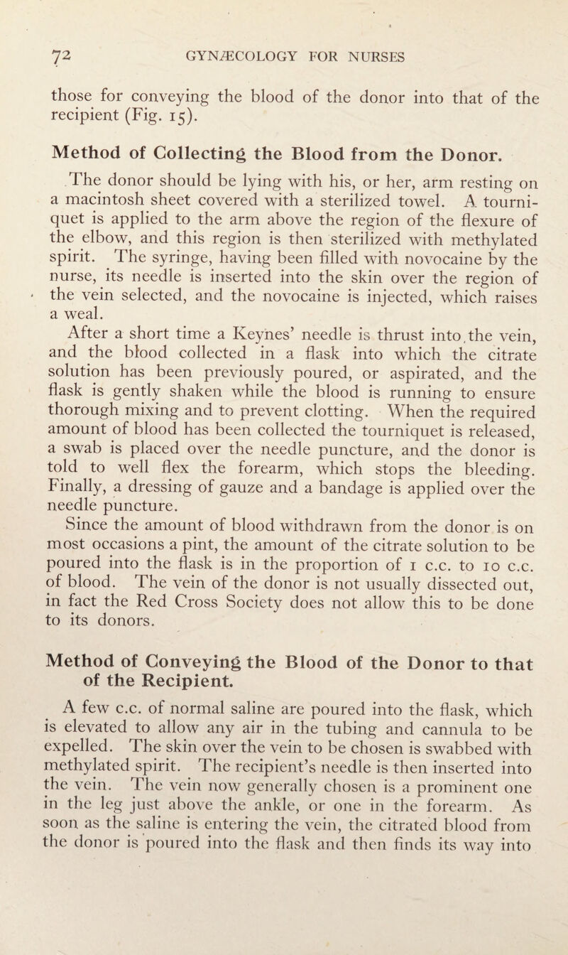 those for conveying the blood of the donor into that of the recipient (Fig. 15). Method of Collecting the Blood from the Donor. The donor should be lying with his, or her, arm resting on a macintosh sheet covered with a sterilized towel. A tourni¬ quet is applied to the arm above the region of the flexure of the elbow, and this region is then sterilized with methylated spirit. The syringe, having been filled with novocaine by the nurse, its needle is inserted into the skin over the region of the vein selected, and the novocaine is injected, which raises a weal. After a short time a Keynes’ needle is thrust into,the vein, and the blood collected in a flask into which the citrate solution has been previously poured, or aspirated, and the flask is gently shaken while the blood is running to ensure thorough mixing and to prevent clotting. When the required amount of blood has been collected the tourniquet is released, a swab is placed over the needle puncture, and the donor is told to well flex the forearm, which stops the bleeding. Finally, a dressing of gauze and a bandage is applied over the needle puncture. Since the amount of blood withdrawn from the donor is on most occasions a pint, the amount of the citrate solution to be poured into the flask is in the proportion of i c.c. to 10 c.c. of blood. The vein of the donor is not usually dissected out, in fact the Red Cross Society does not allow this to be done to its donors. Method of Conveying the Blood of the Donor to that of the Recipient. A few c.c. of normal saline are poured into the flask, which is elevated to allow any air in the tubing and cannula to be expelled. The skin over the vein to be chosen is swabbed with methylated spirit. The recipient’s needle is then inserted into the vein. The vein now generally chosen is a prominent one in the leg just above the ankle, or one in the forearm. As soon as the saline is entering the vein, the citrated blood from the donor is poured into the flask and then finds its way into