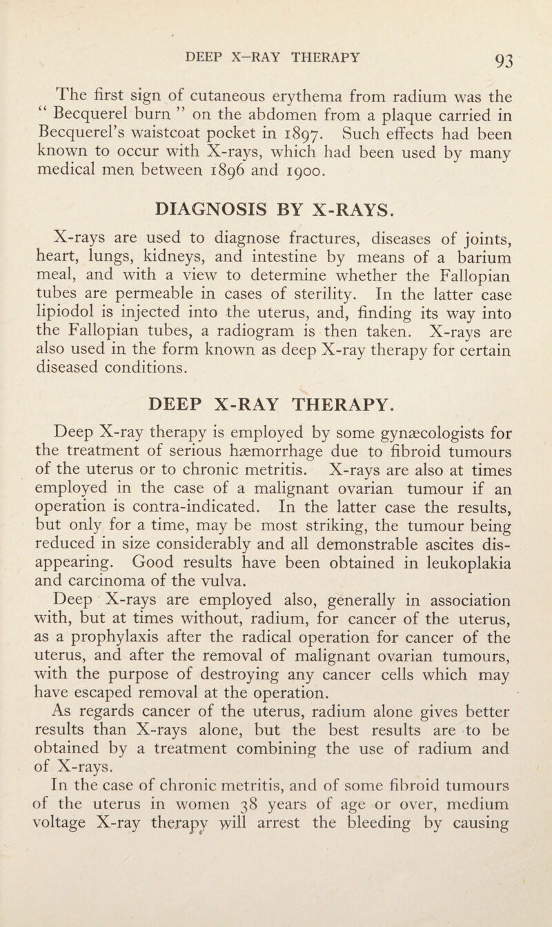 DEEP X-RAY THERAPY The first sign of cutaneous erythema from radium was the “ Becquerel burn ” on the abdomen from a plaque carried in Becquerebs waistcoat pocket in 1897. Such effects had been known to occur with X-rays, which haei been used by many medical men between 1896 and 1900. DIAGNOSIS BY X-RAYS. X-rays are used to diagnose fractures, diseases of joints, heart, lungs, kidneys, and intestine by means of a barium meal, and with a view to determine whether the Fallopian tubes are permeable in cases of sterility. In the latter case lipiodol is injected into the uterus, and, finding its way into the Fallopian tubes, a radiogram is then taken. X-rays are also used in the form known as deep X-ray therapy for certain diseased conditions. DEEP X-RAY THERAPY. Deep X-ray therapy is employed by some gynaecologists for the treatment of serious haemorrhage due to fibroid tumours of the uterus or to chronic metritis. X-rays are also at times employed in the case of a malignant ovarian tumour if an operation is contra-indicated. In the latter case the results, but only for a time, may be most striking, the tumour being reduced in size considerably and all demonstrable ascites dis¬ appearing. Good results have been obtained in leukoplakia and carcinoma of the vulva. Deep X-rays are employed also, generally in association with, but at times without, radium, for cancer of the uterus, as a prophylaxis after the radical operation for cancer of the uterus, and after the removal of malignant ovarian tumours, with the purpose of destroying any cancer cells which may have escaped removal at the operation. As regards cancer of the uterus, radium alone gives better results than X-rays alone, but the best results are to be obtained by a treatment combining the use of radium and of X-rays. In the case of chronic metritis, and of some fibroid tumours of the uterus in women 38 years of age or over, medium voltage X-ray therapy will arrest the bleeding by causing