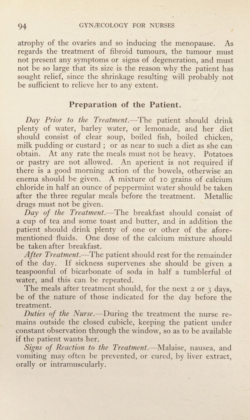 atrophy of the ovaries and so inducing the menopause. As regards the treatment of fibroid tumours, the tumour must not present any symptoms or signs of degeneration, and must not be so large that its size is the reason why the patient has sought relief, since the shrinkage resulting will probably not be sufficient to relieve her to any extent. Preparation of the Patient. Day Prior to the Treatment.—The patient should drink plenty of water, barley water, or lemonade, and her diet should consist of clear soup, boiled fish, boiled chicken, milk pudding or custard ; or as near to such a diet as she can obtain. At any rate the meals must not be heavy. Potatoes or pastry are not allowed. An aperient is not required if there is a good morning action of the bowels, otherwise an enema should be given. A mixture of lo grains of calcium chloride in half an ounce of peppermint water should be taken after the three regular meals before the treatment. Metallic drugs must not be given. Day of the Treatment.—The breakfast should consist of a cup of tea and some toast and butter, and in addition the patient should drink plenty of one or other of the afore¬ mentioned fluids. One dose of the calcium mixture should be taken after breakfast. After Treatment.—The patient should rest for the remainder of the day. If sickness supervenes she should be given a teaspoonful of bicarbonate of soda in half a tumblerful ol water, and this can be repeated. The meals after treatment should, for the next 2 or 3 days, be of the nature of those indicated for the day before the treatment. Duties of the Nurse.—During the treatment the nurse re¬ mains outside the closed cubicle, keeping the patient under constant observation through the window, so as to be available if the patient wants her. Signs of Reaction to the Treatment.—Malaise, nausea, and vomiting may often be prevented, or cured, by liver extract, orally or intramuscularly.