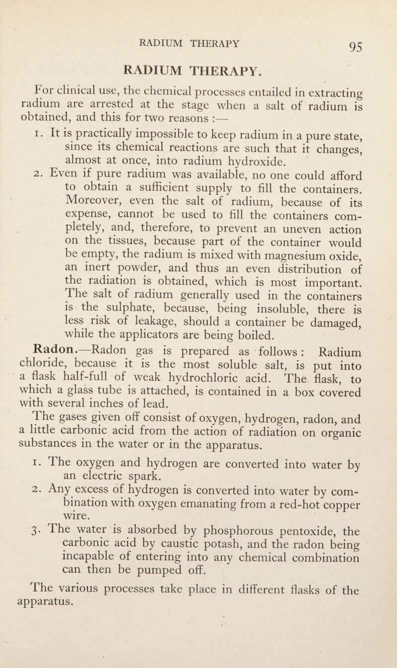 RADIUM THERAPY. For clinical use, the chemical processes entailed in extracting radium are arrested at the stage when a salt of radium is obtained, and this for two reasons :— 1. It is practically impossible to keep radium in a pure state, since its chemical reactions are such that it changes, almost at once, into radium hydroxide. 2. Even if pure radium was available, no one could afford to obtain a sufficient supply to fill the containers. Moreover, even the salt of radium, because of its expense, cannot be used to fill the containers com¬ pletely, and, therefore, to prevent an uneven action on the tissues, because part of the container would be empty, the radium is mixed with magnesium oxide, an inert powder, and thus an even distribution of the radiation is obtained, which is most important. The salt of radium generally used in the containers is the sulphate, because, being insoluble, there is less risk of leakage, should a container be damaged, while the applicators are being boiled. Radon.—Radon gas is prepared as follows: Radium chloride, because it is the most soluble salt, is put into a flask half-full of weak hydrochloric acid. The flask, to which a glass tube is attached, is contained in a box covered with several inches of lead. The gases given off consist of oxygen, hydrogen, radon, and a little carbonic acid from the action of radiation on organic substances in the water or in the apparatus. 1. The oxygen and hydrogen are converted into water by an electric spark. 2. Any excess of hydrogen is converted into water by com¬ bination with oxygen emanating from a red-hot copper wire. 3. The water is absorbed by phosphorous pentoxide, the carbonic acid by caustic potash, and the radon being incapable of entering into any chemical combination can then be pumped off. The various processes take place in different flasks of the apparatus.