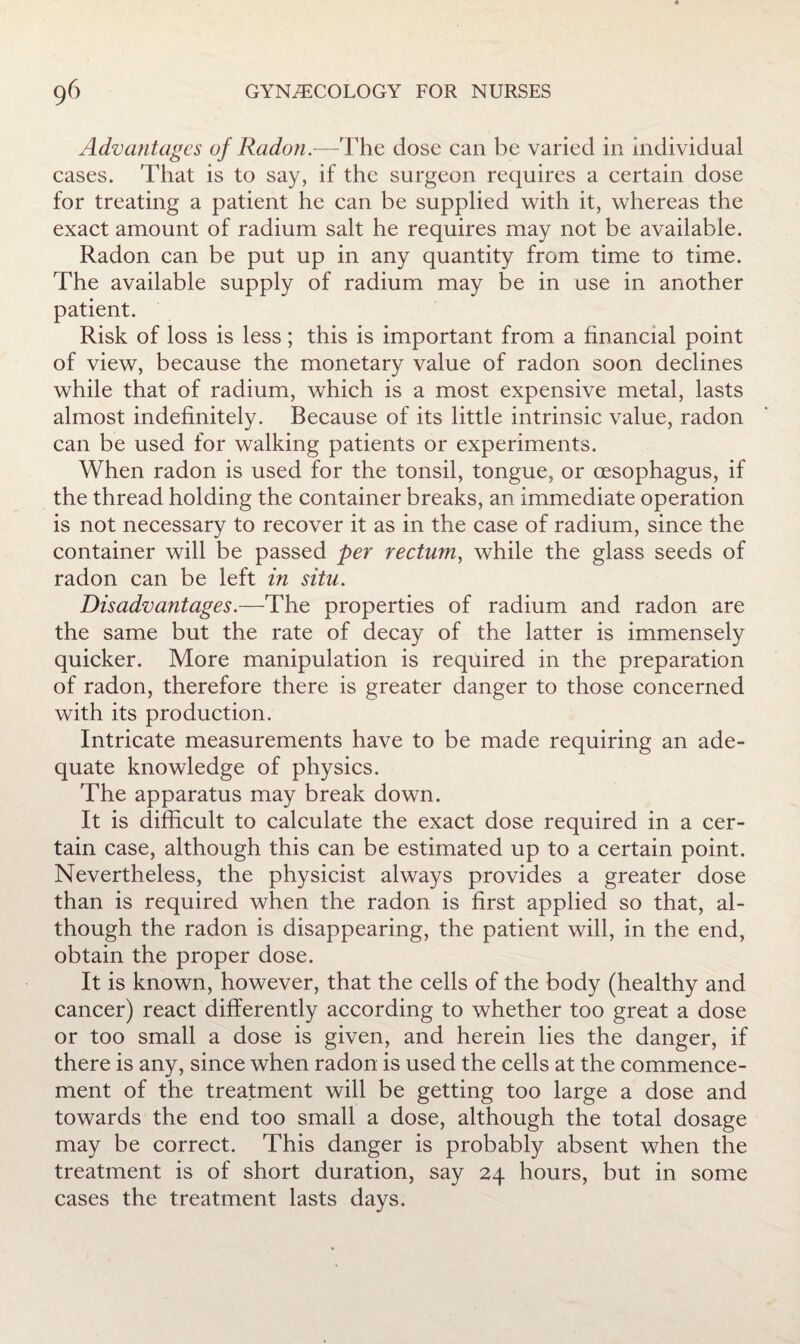 Advantages of Radon.—The dose can be varied in individual cases. That is to say, if the surgeon requires a certain dose for treating a patient he can be supplied with it, whereas the exact amount of radium salt he requires may not be available. Radon can be put up in any quantity from time to time. The available supply of radium may be in use in another patient. Risk of loss is less; this is important from a financial point of view, because the monetary value of radon soon declines while that of radium, which is a most expensive metal, lasts almost indefinitely. Because of its little intrinsic value, radon can be used for walking patients or experiments. When radon is used for the tonsil, tongue, or oesophagus, if the thread holding the container breaks, an immediate operation is not necessary to recover it as in the case of radium, since the container will be passed per rectum^ while the glass seeds of radon can be left in situ. Disadvantages.—The properties of radium and radon are the same but the rate of decay of the latter is immensely quicker. More manipulation is required in the preparation of radon, therefore there is greater danger to those concerned with its production. Intricate measurements have to be made requiring an ade¬ quate knowledge of physics. The apparatus may break down. It is difficult to calculate the exact dose required in a cer¬ tain case, although this can be estimated up to a certain point. Nevertheless, the physicist always provides a greater dose than is required when the radon is first applied so that, al¬ though the radon is disappearing, the patient will, in the end, obtain the proper dose. It is known, however, that the cells of the body (healthy and cancer) react differently according to whether too great a dose or too small a dose is given, and herein lies the danger, if there is any, since when radon is used the cells at the commence¬ ment of the treatment will be getting too large a dose and towards the end too small a dose, although the total dosage may be correct. This danger is probably absent when the treatment is of short duration, say 24 hours, but in some cases the treatment lasts days.