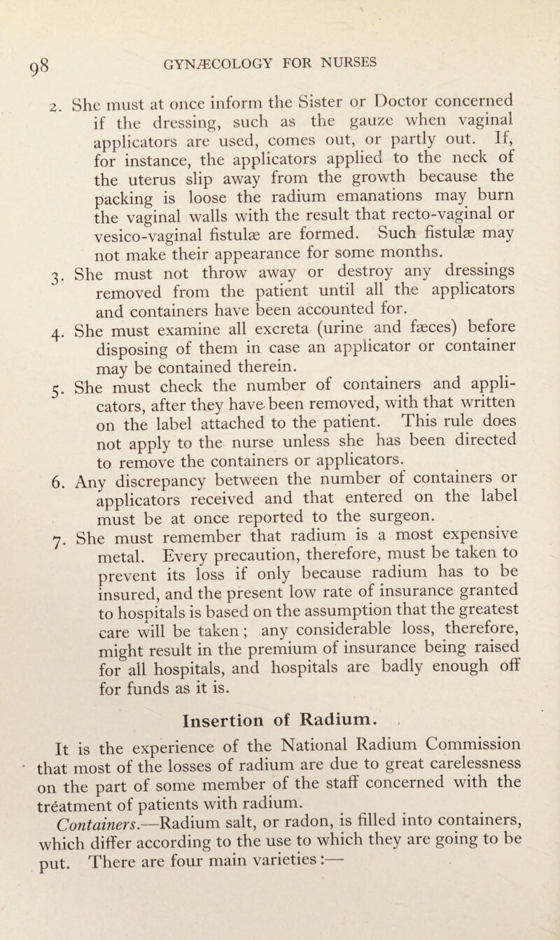 2. She must at once inform the Sister or Doctor concerned if the dressing, such as the gauze when vaginal applicators are used, comes out, or partly out. If, for instance, the applicators applied to the neck of the uterus slip away from the growth because the packing is loose the radium emanations may burn the vaginal walls with the result that recto-vaginal or vesico-vaginal fistulas are formed. Such fistulas may not make their appearance for some months. 3. She must not throw away or destroy any dressings removed from the patient until all the applicators and containers have been accounted for. 4. She must examine all excreta (urine and fasces) before disposing of them in case an applicator or container may be contained therein. 5. She must check the number of containers and appli¬ cators, after they have, been removed, with that written on the label attached to the patient. This rule does not apply to the nurse unless she has been directed to remove the containers or applicators. 6. Any discrepancy between the number of containers or applicators received and that entered on the label must be at once reported to the surgeon. 7. She must remember that radium is a most expensive metal. Every precaution, therefore, must be taken to prevent its loss if only because radium has to be insured, and the present low rate of insurance granted to hospitals is based on the assumption that the greatest care will be taken; any considerable loss, therefore, might result in the premium of insurance being raised for all hospitals, and hospitals are badly enough off for funds as it is. Insertion of Radium. It is the experience of the National Radium Commission • that most of the losses of radium are due to great carelessness on the part of some member of the staff concerned with the treatment of patients with radium. Containers.—salt, or radon, is filled into containers, which differ according to the use to which they are going to be put. There are four main varieties:—