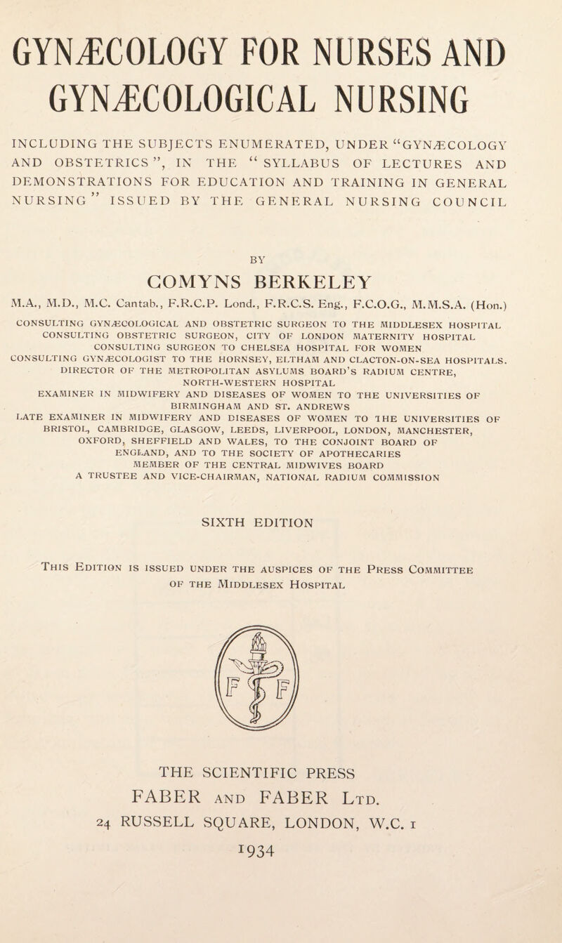 GYNAECOLOGICAL NURSING INCLUDING THE SUBJECTS ENUMERATED, UNDER “GYNAECOLOGY AND OBSTETRICS ”, IN THE “ SYLLABUS OF LECTURES AND DEMONSTRATIONS FOR EDUCATION AND TRAINING IN GENERAL NURSING” ISSUED BY THE GENERAL NURSING COUNCIL BY GOMYNS BERKELEY M.A., M.D., M.C. Cantab., F.R.C.P. Lond., F.R.C.S. Eng., F.C.O.G., M.M.S.A. (Hon.) CONSULTING GYNECOLOGICAL AND OBSTETRIC SURGEON TO THE MIDDLESEX HOSPITAL CONSULTING OBSTETRIC SURGEON, CITY OF LONDON MATERNITY HOSPITAL CONSULTING SURGEON TO CHELSEA HOSPITAL FOR WOMEN CONSULTING GYNECOLOGIST TO THE HORNSEY, ELTHAM AND CLACTON-ON-SEA HOSPITALS. DIRECTOR OF THE METROPOLITAN ASYLUMS BOARD’S RADIUM CENTRE, NORTH-WESTERN HOSPITAL EXAMINER IN MIDWIFERY AND DISEASES OF WOMEN TO THE UNIVERSITIES OF BIRMINGHAM AND ST. ANDREWS LATE EXAMINER IN MIDWIFERY AND DISEASES OF WOMEN TO 1 HE UNIVERSITIES OF BRISTOL, CAMBRIDGE, GLASGOW, LEEDS, LIVERPOOL, LONDON, MANCHESTER, OXFORD, SHEFFIELD AND WALES, TO THE CONJOINT BOARD OF ENGLAND, AND TO THE SOCIETY OF APOTHECARIES MEMBER OF THE CENTRAL MIDWIVES BOARD A TRUSTEE AND VICE-CHAIRMAN, NATIONAL RADIUM COMMISSION SIXTH EDITION This Edition is issued under the auspices of the Press Committee of the Middlesex Hospital THE SCIENTIFIC PRESS FABER and FABER Ltd. 24 RUSSELL SQUARE, LONDON, W.C. i I934