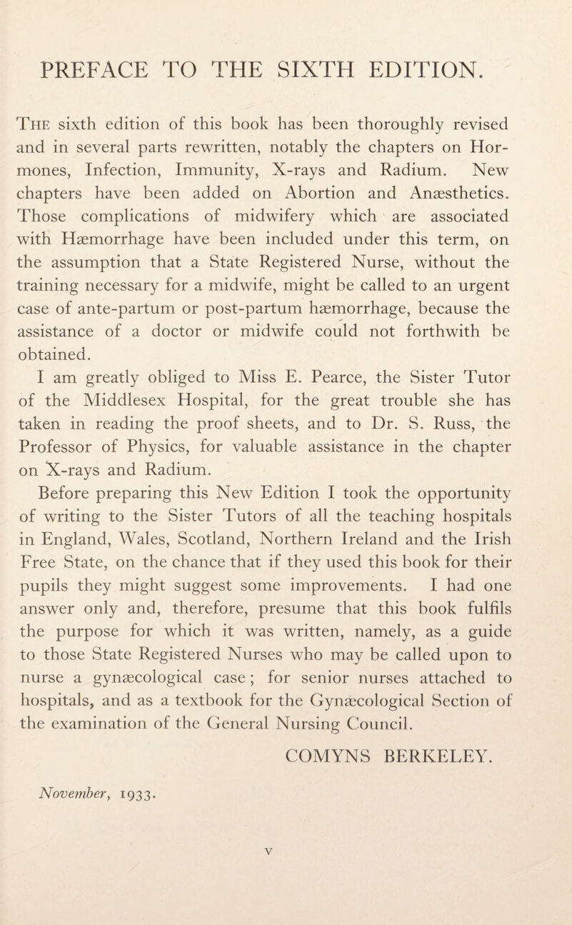 PREFACE TO THE SIXTH EDITION. The sixth edition of this book has been thoroughly revised and in several parts rewritten, notably the chapters on Hor¬ mones, Infection, Immunity, X-rays and Radium. New chapters have been added on Abortion and Anaesthetics. Those complications of midwifery which are associated with Haemorrhage have been included under this term, on the assumption that a State Registered Nurse, without the training necessary for a midwife, might be called to an urgent case of ante-partum or post-partum haemorrhage, because the assistance of a doctor or midwife could not forthwith be obtained. I am greatly obliged to Miss E. Pearce, the Sister Tutor of the Middlesex Hospital, for the great trouble she has taken in reading the proof sheets, and to Dr. S. Russ, the Professor of Physics, for valuable assistance in the chapter on X-rays and Radium. Before preparing this New Edition I took the opportunity of writing to the Sister Tutors of all the teaching hospitals in England, Wales, Scotland, Northern Ireland and the Irish Free State, on the chance that if they used this book for their pupils they might suggest some improvements. I had one answer only and, therefore, presume that this book fulfils the purpose for which it was written, namely, as a guide to those State Registered Nurses who may be called upon to nurse a gynaecological case; for senior nurses attached to hospitals, and as a textbook for the Gynaecological Section of the examination of the General Nursing Council. COMYNS BERKELEY. November, 1933.