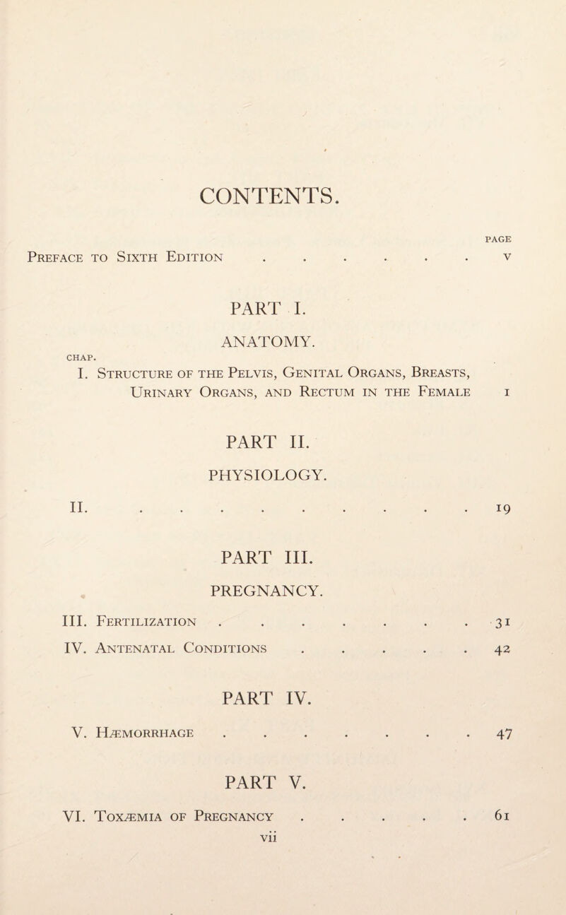 CONTENTS. PAGE Preface to Sixth Edition ...... v PART I. ANATOMY. CHAP. I. Structure of the Pelvis, Genital Organs, Breasts, Urinary Organs, and Rectum in the Female i PART II. PHYSIOLOGY. II. ......... 19 PART III. PREGNANCY. III. Fertilization . . . . . . 31 IV. Antenatal Conditions ..... 42 PART IV. V. ELemorrhage ....... 47 PART V. VI. Toxemia of Pregnancy . . . . .61